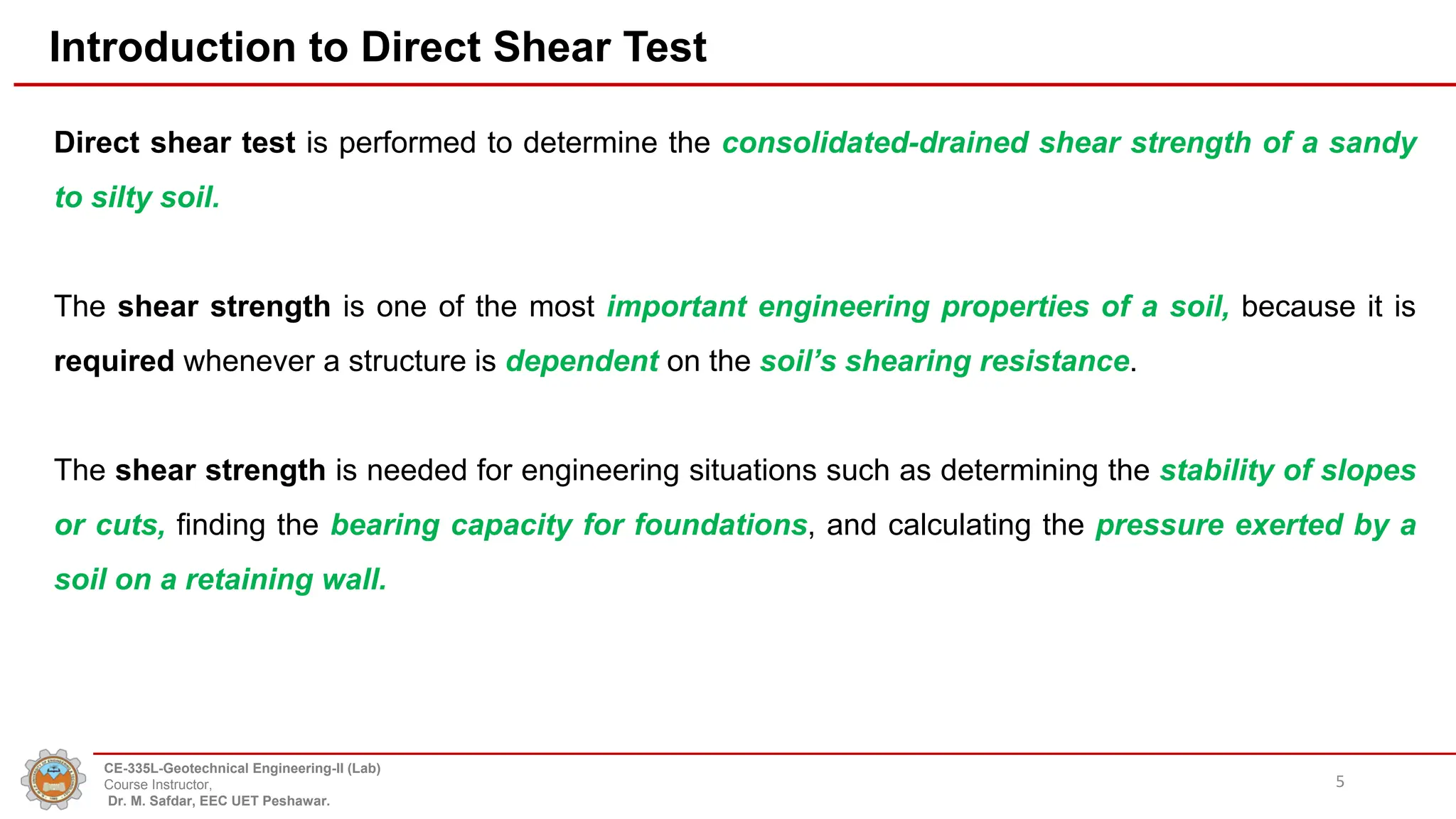 Introduction to Direct Shear Test
Direct shear test is performed to determine the consolidated-drained shear strength of a sandy
to silty soil.
The shear strength is one of the most important engineering properties of a soil, because it is
required whenever a structure is dependent on the soil’s shearing resistance.
The shear strength is needed for engineering situations such as determining the stability of slopes
or cuts, finding the bearing capacity for foundations, and calculating the pressure exerted by a
soil on a retaining wall.
5
CE-335L-Geotechnical Engineering-II (Lab)
Course Instructor,
Dr. M. Safdar, EEC UET Peshawar.
 