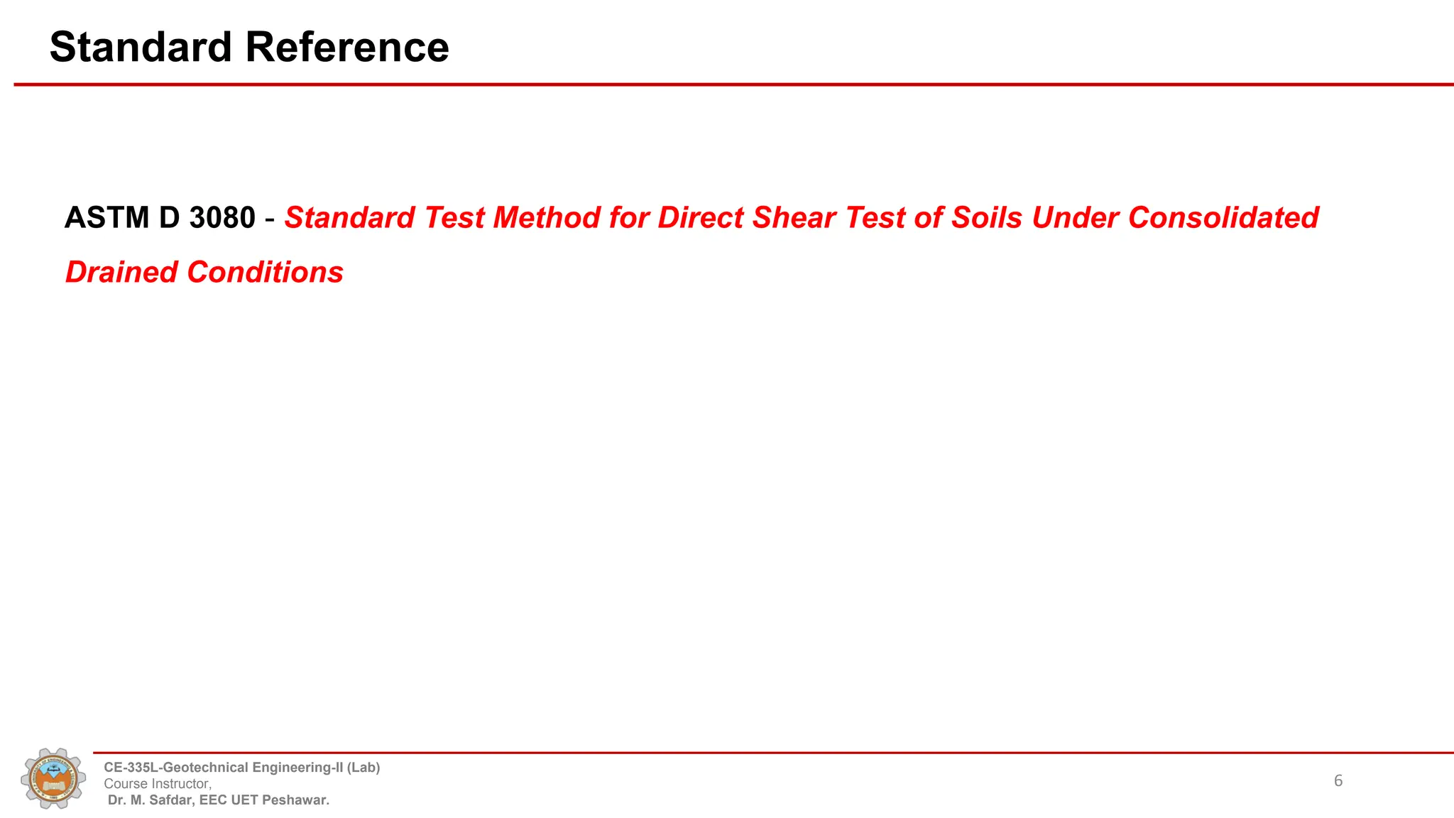 Standard Reference
ASTM D 3080 - Standard Test Method for Direct Shear Test of Soils Under Consolidated
Drained Conditions
6
CE-335L-Geotechnical Engineering-II (Lab)
Course Instructor,
Dr. M. Safdar, EEC UET Peshawar.
 