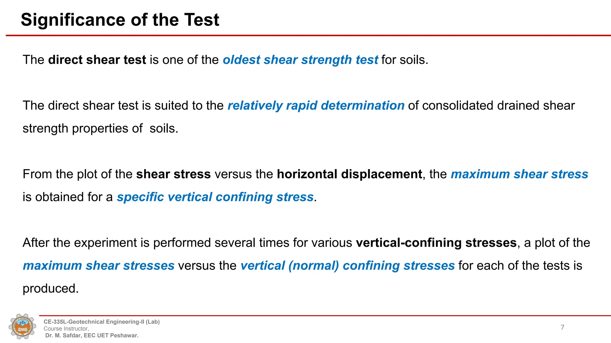 Significance of the Test
The direct shear test is one of the oldest shear strength test for soils.
The direct shear test is suited to the relatively rapid determination of consolidated drained shear
strength properties of soils.
From the plot of the shear stress versus the horizontal displacement, the maximum shear stress
is obtained for a specific vertical confining stress.
After the experiment is performed several times for various vertical-confining stresses, a plot of the
maximum shear stresses versus the vertical (normal) confining stresses for each of the tests is
produced.
7
CE-335L-Geotechnical Engineering-II (Lab)
Course Instructor,
Dr. M. Safdar, EEC UET Peshawar.
 