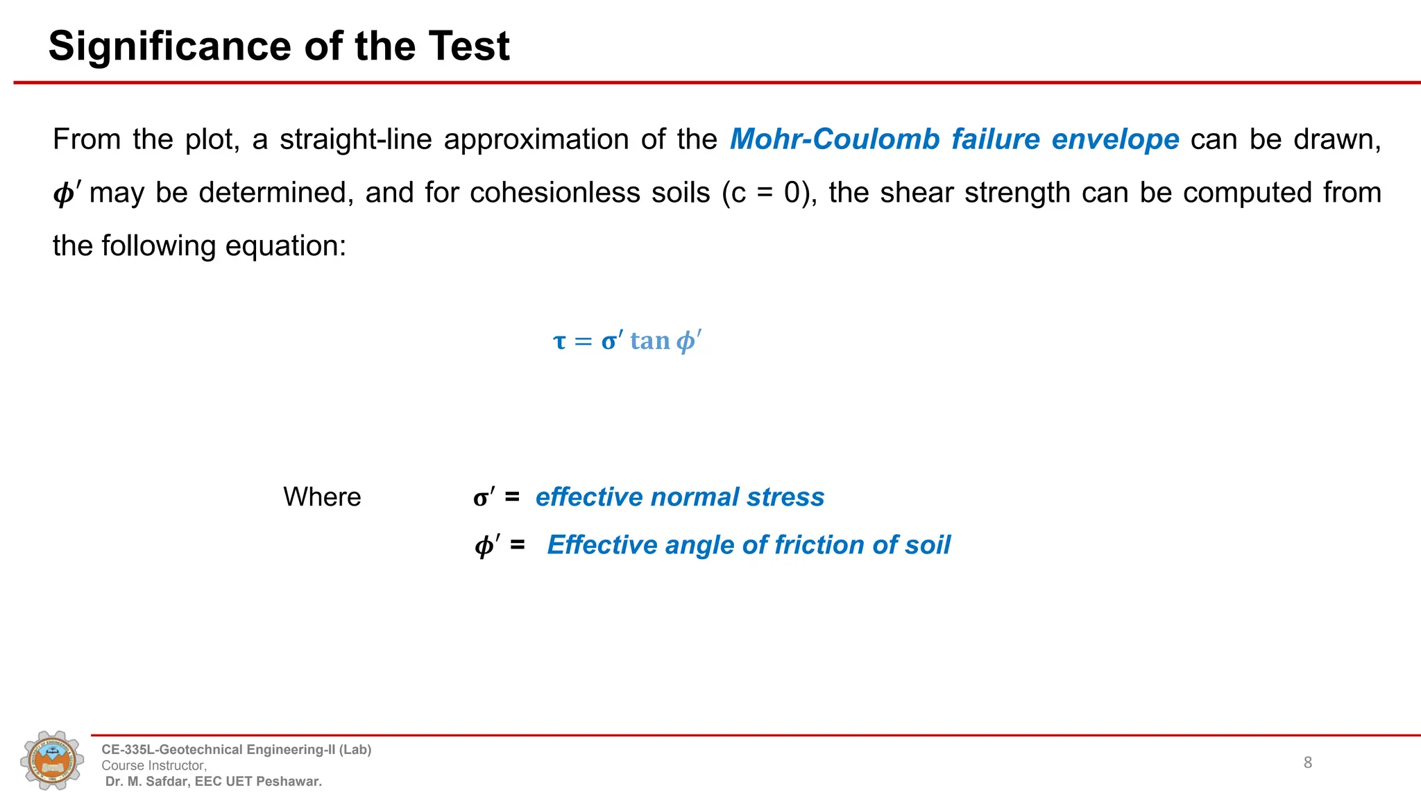 Significance of the Test
From the plot, a straight-line approximation of the Mohr-Coulomb failure envelope can be drawn,
𝝓′ may be determined, and for cohesionless soils (c = 0), the shear strength can be computed from
the following equation:
8
𝛕 = 𝛔′
𝐭𝐚𝐧 𝝓′
Where 𝛔′
= effective normal stress
𝝓′ = Effective angle of friction of soil
CE-335L-Geotechnical Engineering-II (Lab)
Course Instructor,
Dr. M. Safdar, EEC UET Peshawar.
 