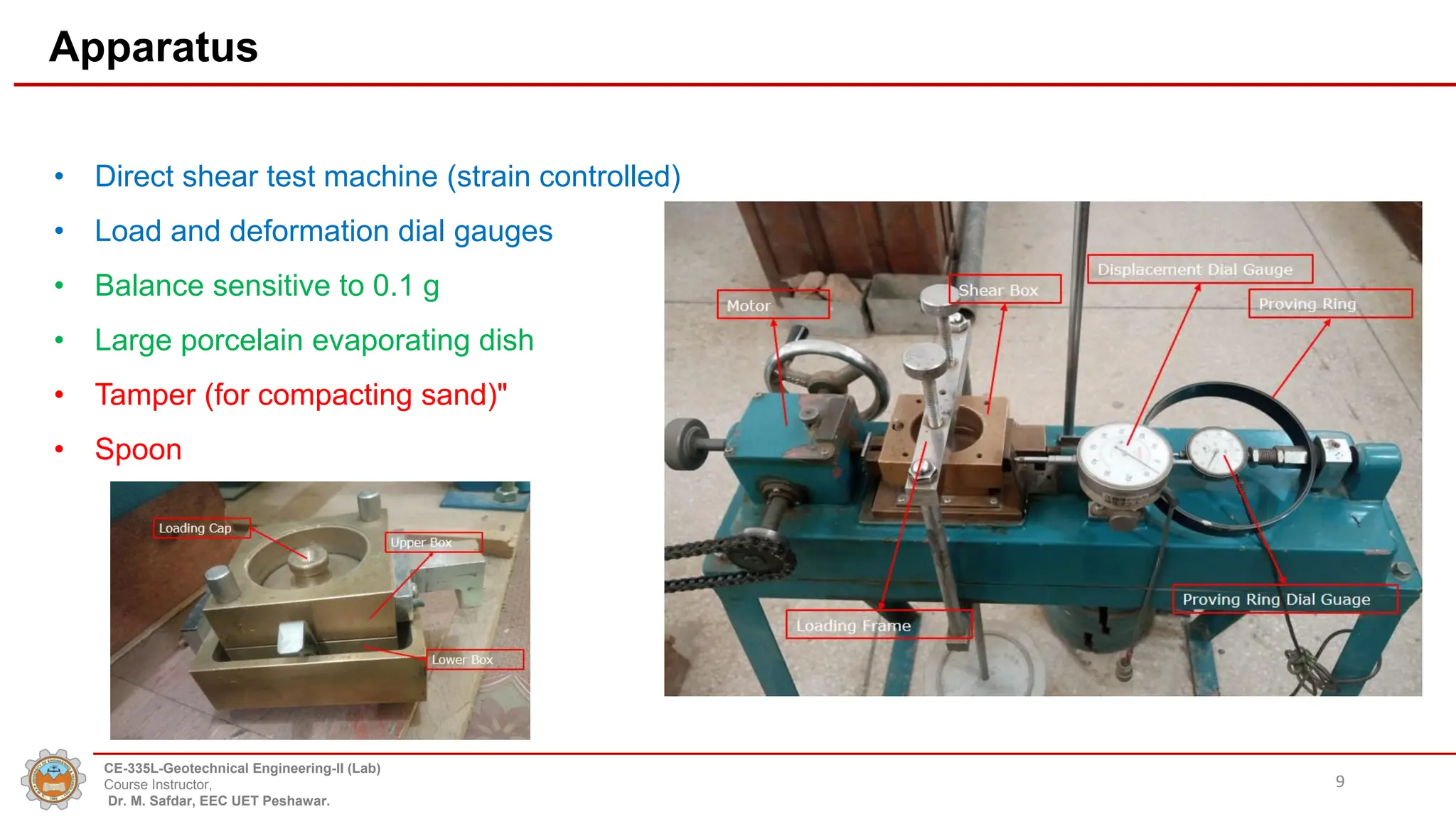 Apparatus
• Direct shear test machine (strain controlled)
• Load and deformation dial gauges
• Balance sensitive to 0.1 g
• Large porcelain evaporating dish
• Tamper (for compacting sand)"
• Spoon
9
CE-335L-Geotechnical Engineering-II (Lab)
Course Instructor,
Dr. M. Safdar, EEC UET Peshawar.
 