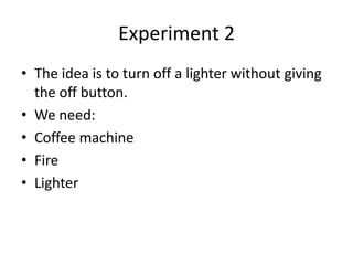 Experiment 2
• The idea is to turn off a lighter without giving
  the off button.
• We need:
• Coffee machine
• Fire
• Lighter
 