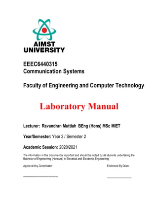 EEEC6440315
Communication Systems
Faculty of Engineering and Computer Technology
Laboratory Manual
Lecturer: Ravandran Muttiah BEng (Hons) MSc MIET
Year/Semester: Year 2 / Semester 2
Academic Session: 2020/2021
The information in this documentis important and should be noted by all students undertaking the
Bachelor of Engineering (Honours) in Electrical and Electronic Engineering
Approved by Coordinator: Endorsed By Dean:
------------------------------------------ __________________
 