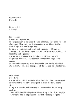 Experiment 2
Group E
Introduction
Abstract:
Introduction
Apparatus Explanation:
The experiment is performed on an apparatus that consists of an
aluminum alloy pipe that is connected to a diffuser to the
suction eye of a centrifugal fan.
To measure the distribution of static pressure, 14 taps are
connected to manometers placed along the pipe. (Tap number 14
reads the static pressure)
A Pitot tube is placed at the end of the pipe to measure
stagnation pressure. (Tap number 19 reads the stagnation
pressure)
The discharge opening down the stream can be adjusted from
0% to 100% open, also the speed of the fan can be adjusted too.
Motivation
Objective:
A Pitot tube and a manometer were used for in this experiment
to measure the radial velocity profile of an air flow inside a
pipe.
Using a Pitot tube and manometer to determine the velocity
profile.
Determine boundary layer thickness along the wall of the pipe.
Investigate the axial pressure distribution along the pipe
 