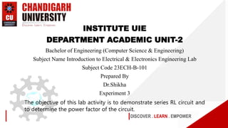 DISCOVER . LEARN . EMPOWER
INSTITUTE UIE
DEPARTMENT ACADEMIC UNIT-2
Bachelor of Engineering (Computer Science & Engineering)
Subject Name Introduction to Electrical & Electronics Engineering Lab
Subject Code 23ECH-B-101
Prepared By
Dr.Shikha
Experiment 3
The objective of this lab activity is to demonstrate series RL circuit and
to determine the power factor of the circuit.
 