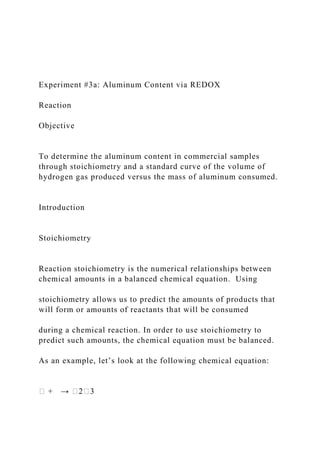 Experiment #3a: Aluminum Content via REDOX
Reaction
Objective
To determine the aluminum content in commercial samples
through stoichiometry and a standard curve of the volume of
hydrogen gas produced versus the mass of aluminum consumed.
Introduction
Stoichiometry
Reaction stoichiometry is the numerical relationships between
chemical amounts in a balanced chemical equation. Using
stoichiometry allows us to predict the amounts of products that
will form or amounts of reactants that will be consumed
during a chemical reaction. In order to use stoichiometry to
predict such amounts, the chemical equation must be balanced.
As an example, let’s look at the following chemical equation:
� + → �2�3
 