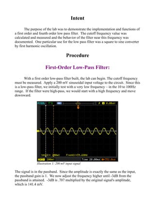 Intent
The purpose of the lab was to demonstrate the implementation and functions of
a first order and fourth order low pass filter. The cutoff frequency value was
calculated and measured and the behavior of the filter near this frequency was
documented. One particular use for the low pass filter was a square to sine converter
by first harmonic oscillation.
Procedure
First-Order Low-Pass Filter:
With a first order low-pass filter built, the lab can begin. The cutoff frequency
must be measured. Apply a 200 mV sinusoidal input voltage to the circuit. Since this
is a low-pass filter, we initially test with a very low frequency – in the 10 to 100Hz
range. If the filter were high-pass, we would start with a high frequency and move
downward.
The signal is in the passband. Since the amplitude is exactly the same as the input,
the passband gain is 1. We now adjust the frequency higher until -3dB from the
passband is attained. -3dB is .707 multiplied by the original signal's amplitude,
which is 141.4 mV.
Illustration 1: 200 mV input signal
 