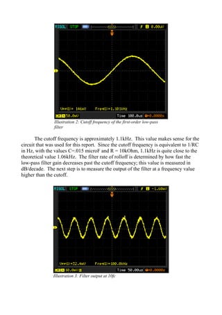 The cutoff frequency is approximately 1.1kHz. This value makes sense for the
circuit that was used for this report. Since the cutoff frequency is equivalent to 1/RC
in Hz, with the values C=.015 microF and R = 10kOhm, 1.1kHz is quite close to the
theoretical value 1.06kHz. The filter rate of rolloff is determined by how fast the
low-pass filter gain decreases past the cutoff frequency; this value is measured in
dB/decade. The next step is to measure the output of the filter at a frequency value
higher than the cutoff.
Illustration 2: Cutoff frequency of the first-order low-pass
filter
Illustration 3: Filter output at 10fc
 