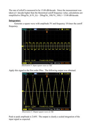 The rate of rolloff is measured to be 13.08 dB/decade. Since the measurement was
taken at 1 decade higher than the theoretical cutoff frequency value, calculations are
simplified to 20log(Vo_fc/Vi_fc) – 20log(Vo_10fc/Vi_10fc) = 13.08 dB/decade.
Integrator:
Generate a square wave with amplitude 5V and frequency 10 times the cutoff
frequency.
Apply this signal to the first order filter. The following output was obtained.
Peak to peak amplitude is 2.68V. The output is clearly a scaled integration of the
input signal as expected.
Illustration 4: Input square wave at 10fc
Illustration 5: Output square wave at 10fc
 