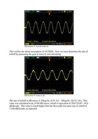 This verifies the initial assumption of 10.25kHz. Now we must determine the rate of
rolloff by measuring the gain at twice fc and calculating.
The rate of rolloff in dB/octave is 20log(Vo_fc/Vi_fc) – 20log(Vo_2fc/Vi_2fc). This
value was calculated to be 14.88 dB/octave, which is equivalent to 20/6*14.88 = 49.6
dB/decade. This value is much higher than the first-order low-pass rate of rolloff of
13.08 dB/decade, as expected.
Illustration 8: Fourth-order fc
Illustration 9: Gain at 2fc
 