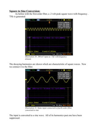 Square to Sine Conversion:
As before with the first-order filter, a .2 volt peak square wave with frequency .
75fc is generated.
The decaying harmonics are shown which are characteristic of square waves. Now
we connect it to the filter.
The input is converted to a sine wave. All of its harmonics past one have been
suppressed.
Illustration 10: 200 mV input at .75fc with frequency
domain
Illustration 11: Same input connected to fourth-order filter,
converted to sine
 
