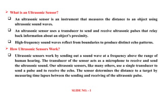  What is an Ultrasonic Sensor?
 An ultrasonic sensor is an instrument that measures the distance to an object using
ultrasonic sound waves.
 An ultrasonic sensor uses a transducer to send and receive ultrasonic pulses that relay
back information about an object’s proximity.
 High-frequency sound waves reflect from boundaries to produce distinct echo patterns.
 How Ultrasonic Sensors Work?
 Ultrasonic sensors work by sending out a sound wave at a frequency above the range of
human hearing. The transducer of the sensor acts as a microphone to receive and send
the ultrasonic sound. Our ultrasonic sensors, like many others, use a single transducer to
send a pulse and to receive the echo. The sensor determines the distance to a target by
measuring time lapses between the sending and receiving of the ultrasonic pulse.
SLIDE NO. - 1
 