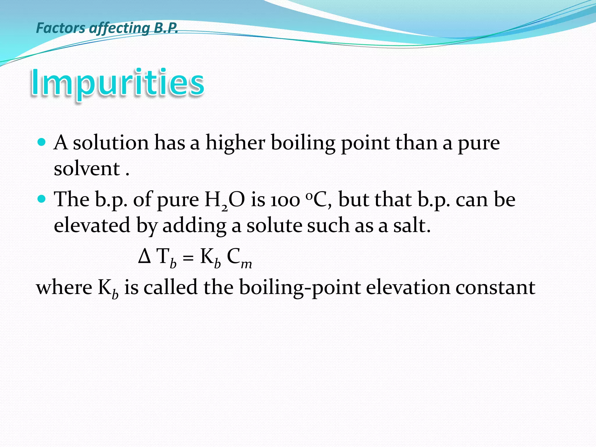  A solution has a higher boiling point than a pure
solvent .
 The b.p. of pure H2O is 100 oC, but that b.p. can be
elevated by adding a solute such as a salt.
Δ Tb = Kb Cm
where Kb is called the boiling-point elevation constant
Factors affecting B.P.
 