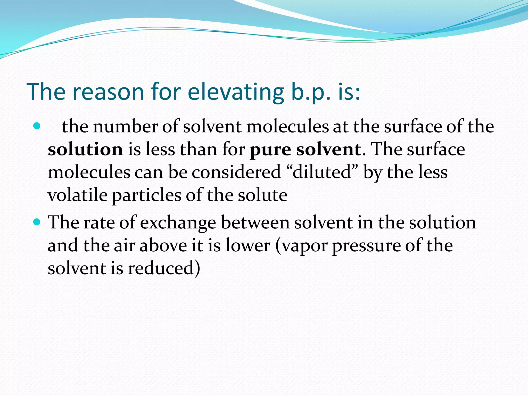The reason for elevating b.p. is:
 the number of solvent molecules at the surface of the
solution is less than for pure solvent. The surface
molecules can be considered “diluted” by the less
volatile particles of the solute
 The rate of exchange between solvent in the solution
and the air above it is lower (vapor pressure of the
solvent is reduced)
 
