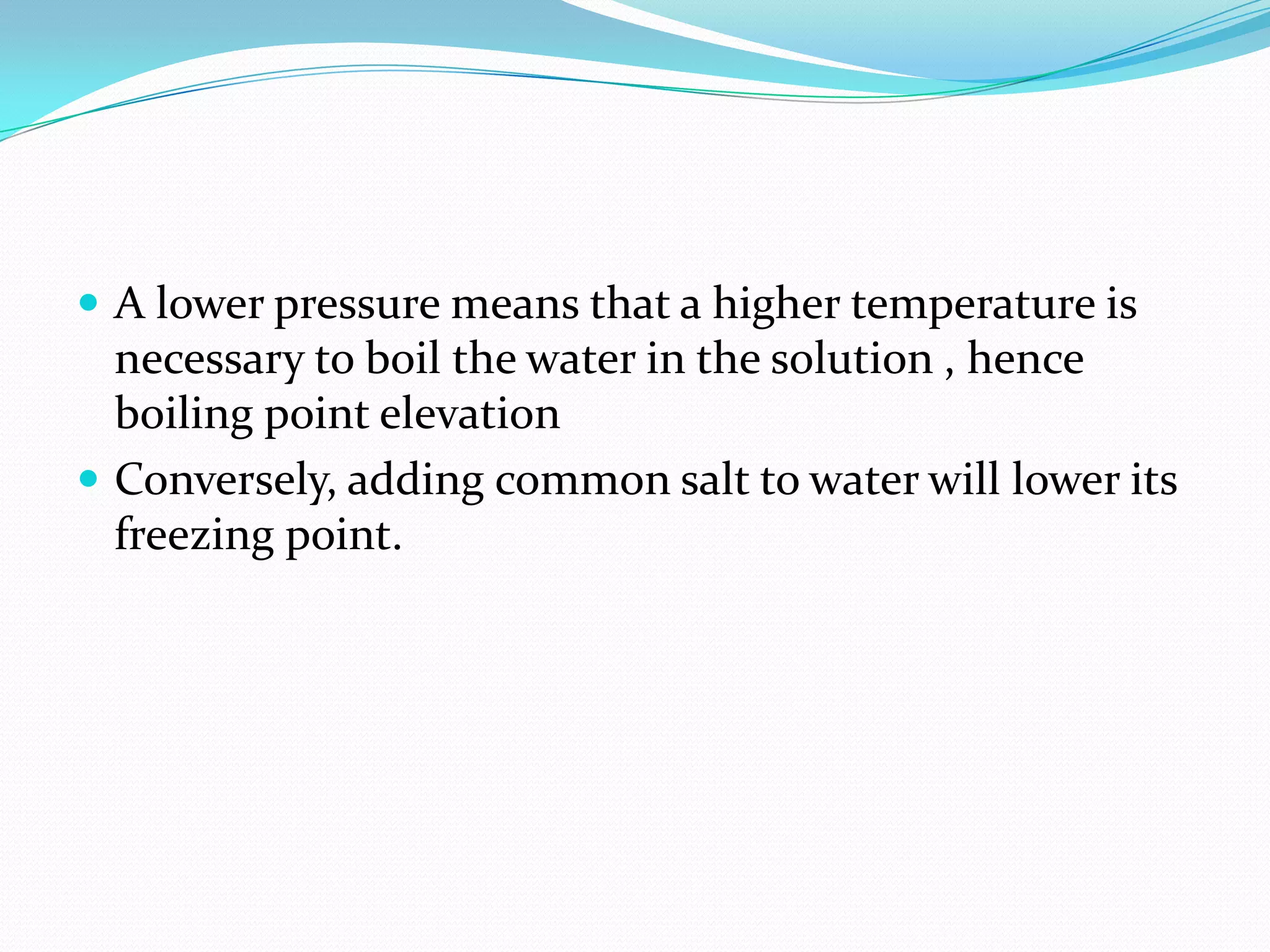  A lower pressure means that a higher temperature is
necessary to boil the water in the solution , hence
boiling point elevation
 Conversely, adding common salt to water will lower its
freezing point.
 