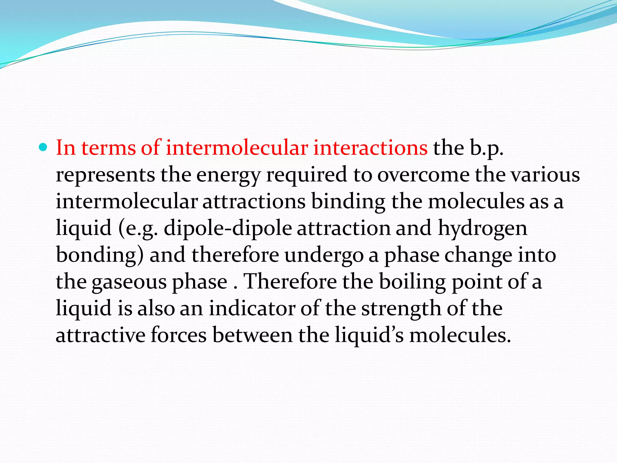  In terms of intermolecular interactions the b.p.
represents the energy required to overcome the various
intermolecular attractions binding the molecules as a
liquid (e.g. dipole-dipole attraction and hydrogen
bonding) and therefore undergo a phase change into
the gaseous phase . Therefore the boiling point of a
liquid is also an indicator of the strength of the
attractive forces between the liquid’s molecules.
 