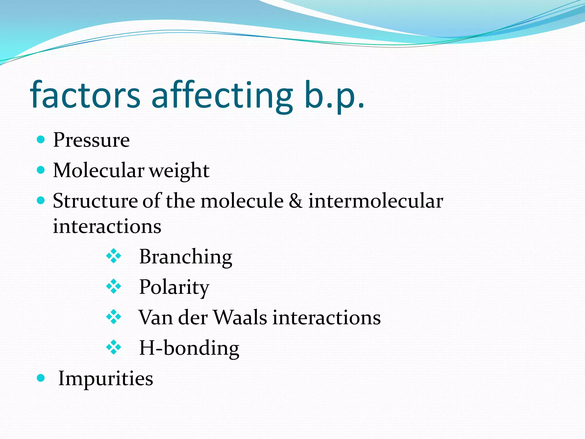 factors affecting b.p.
 Pressure
 Molecular weight
 Structure of the molecule & intermolecular
interactions
 Branching
 Polarity
 Van der Waals interactions
 H-bonding
 Impurities
 