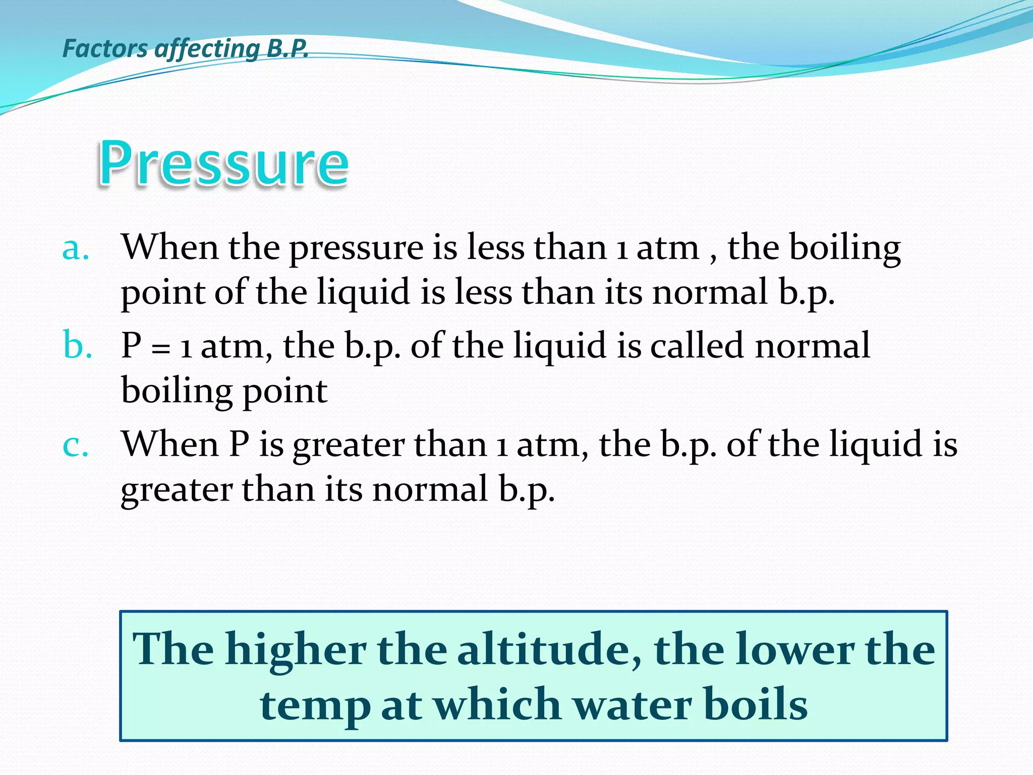 a. When the pressure is less than 1 atm , the boiling
point of the liquid is less than its normal b.p.
b. P = 1 atm, the b.p. of the liquid is called normal
boiling point
c. When P is greater than 1 atm, the b.p. of the liquid is
greater than its normal b.p.
The higher the altitude, the lower the
temp at which water boils
Factors affecting B.P.
 
