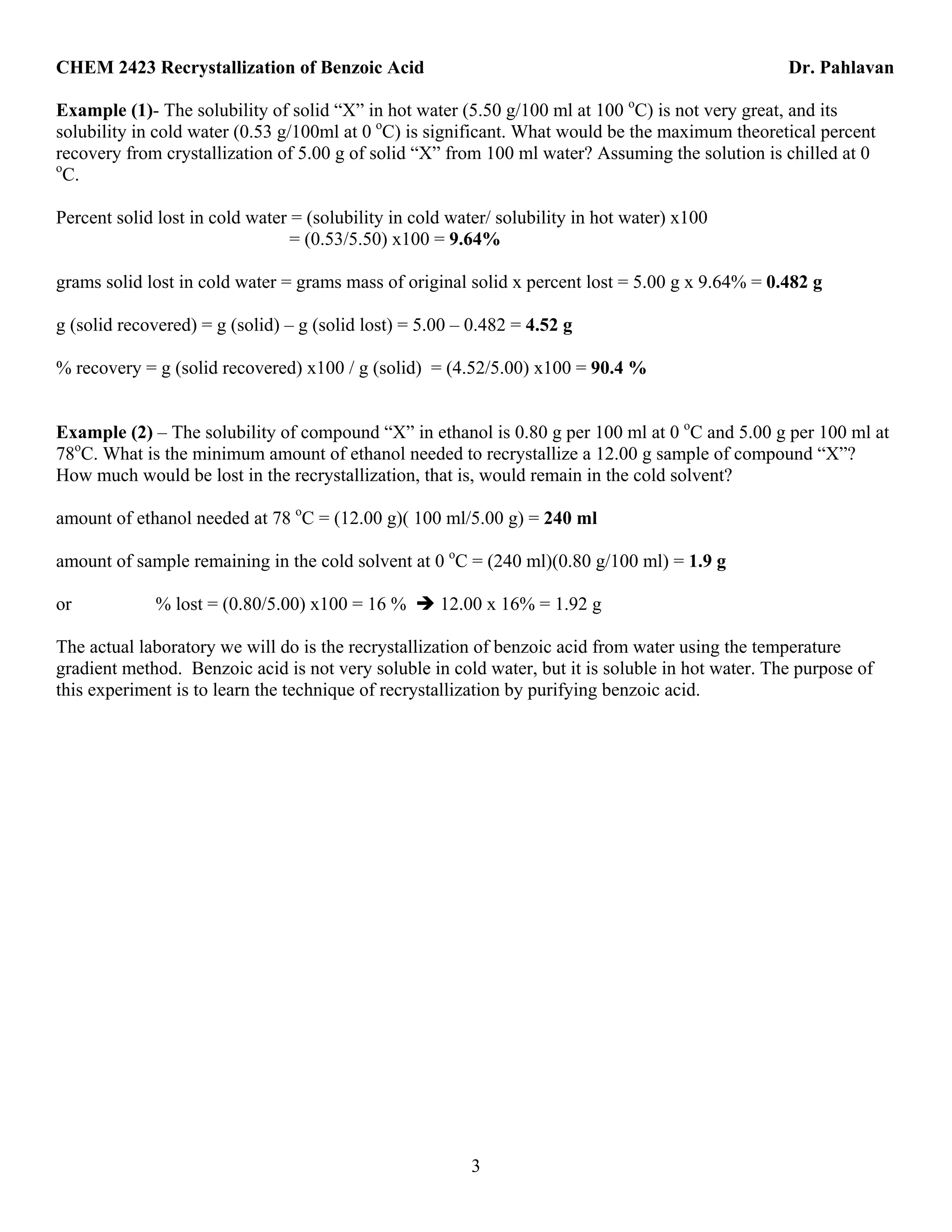 CHEM 2423 Recrystallization of Benzoic Acid Dr. Pahlavan
3
Example (1)- The solubility of solid “X” in hot water (5.50 g/100 ml at 100 o
C) is not very great, and its
solubility in cold water (0.53 g/100ml at 0 o
C) is significant. What would be the maximum theoretical percent
recovery from crystallization of 5.00 g of solid “X” from 100 ml water? Assuming the solution is chilled at 0
o
C.
Percent solid lost in cold water = (solubility in cold water/ solubility in hot water) x100
= (0.53/5.50) x100 = 9.64%
grams solid lost in cold water = grams mass of original solid x percent lost = 5.00 g x 9.64% = 0.482 g
g (solid recovered) = g (solid) – g (solid lost) = 5.00 – 0.482 = 4.52 g
% recovery = g (solid recovered) x100 / g (solid) = (4.52/5.00) x100 = 90.4 %
Example (2) – The solubility of compound “X” in ethanol is 0.80 g per 100 ml at 0 o
C and 5.00 g per 100 ml at
78o
C. What is the minimum amount of ethanol needed to recrystallize a 12.00 g sample of compound “X”?
How much would be lost in the recrystallization, that is, would remain in the cold solvent?
amount of ethanol needed at 78 o
C = (12.00 g)( 100 ml/5.00 g) = 240 ml
amount of sample remaining in the cold solvent at 0 o
C = (240 ml)(0.80 g/100 ml) = 1.9 g
or % lost = (0.80/5.00) x100 = 16 % 12.00 x 16% = 1.92 g
The actual laboratory we will do is the recrystallization of benzoic acid from water using the temperature
gradient method. Benzoic acid is not very soluble in cold water, but it is soluble in hot water. The purpose of
this experiment is to learn the technique of recrystallization by purifying benzoic acid.
 