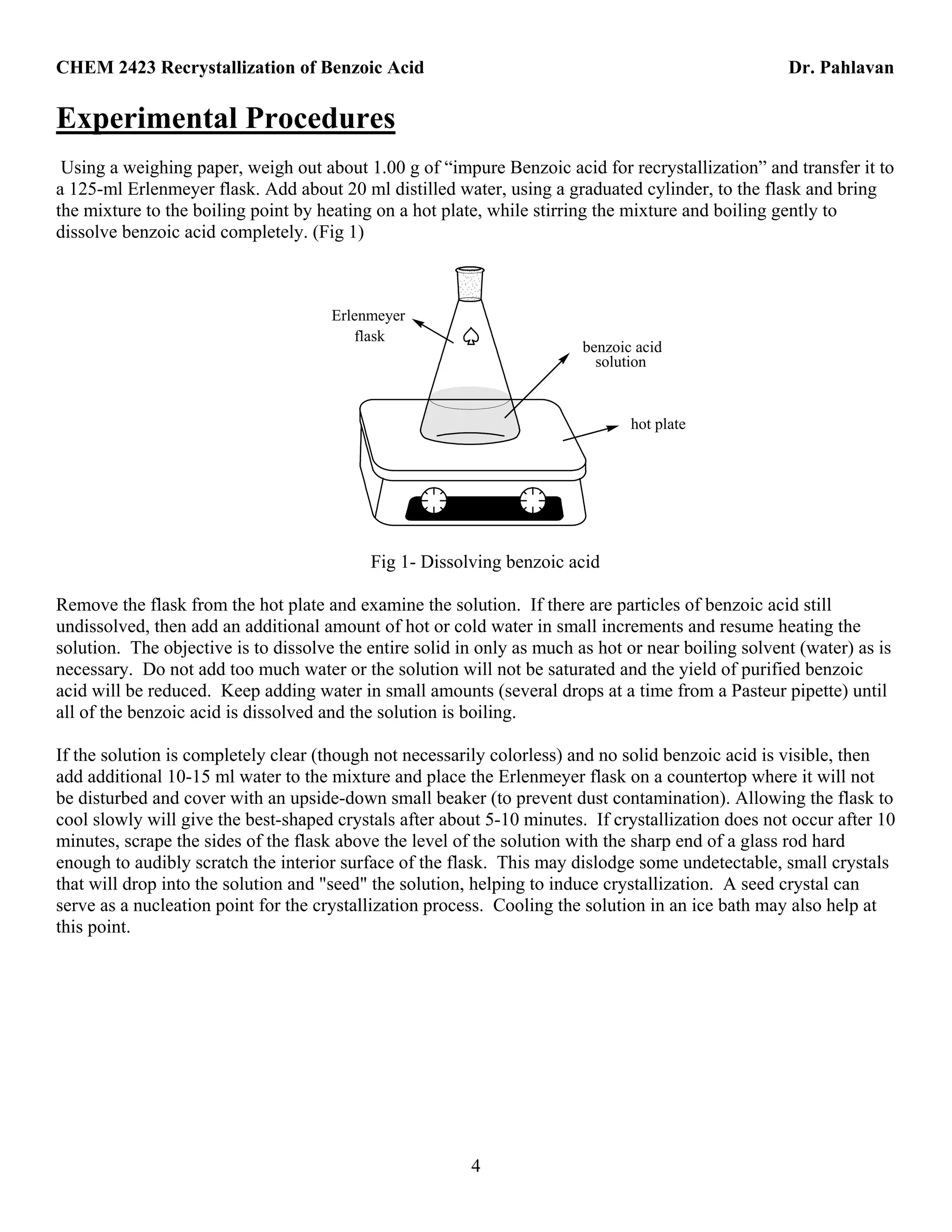 CHEM 2423 Recrystallization of Benzoic Acid Dr. Pahlavan
4
Experimental Procedures
Using a weighing paper, weigh out about 1.00 g of “impure Benzoic acid for recrystallization” and transfer it to
a 125-ml Erlenmeyer flask. Add about 20 ml distilled water, using a graduated cylinder, to the flask and bring
the mixture to the boiling point by heating on a hot plate, while stirring the mixture and boiling gently to
dissolve benzoic acid completely. (Fig 1)
benzoic acid
solution
Erlenmeyer
flask
hot plate
Fig 1- Dissolving benzoic acid
Remove the flask from the hot plate and examine the solution. If there are particles of benzoic acid still
undissolved, then add an additional amount of hot or cold water in small increments and resume heating the
solution. The objective is to dissolve the entire solid in only as much as hot or near boiling solvent (water) as is
necessary. Do not add too much water or the solution will not be saturated and the yield of purified benzoic
acid will be reduced. Keep adding water in small amounts (several drops at a time from a Pasteur pipette) until
all of the benzoic acid is dissolved and the solution is boiling.
If the solution is completely clear (though not necessarily colorless) and no solid benzoic acid is visible, then
add additional 10-15 ml water to the mixture and place the Erlenmeyer flask on a countertop where it will not
be disturbed and cover with an upside-down small beaker (to prevent dust contamination). Allowing the flask to
cool slowly will give the best-shaped crystals after about 5-10 minutes. If crystallization does not occur after 10
minutes, scrape the sides of the flask above the level of the solution with the sharp end of a glass rod hard
enough to audibly scratch the interior surface of the flask. This may dislodge some undetectable, small crystals
that will drop into the solution and "seed" the solution, helping to induce crystallization. A seed crystal can
serve as a nucleation point for the crystallization process. Cooling the solution in an ice bath may also help at
this point.
 
