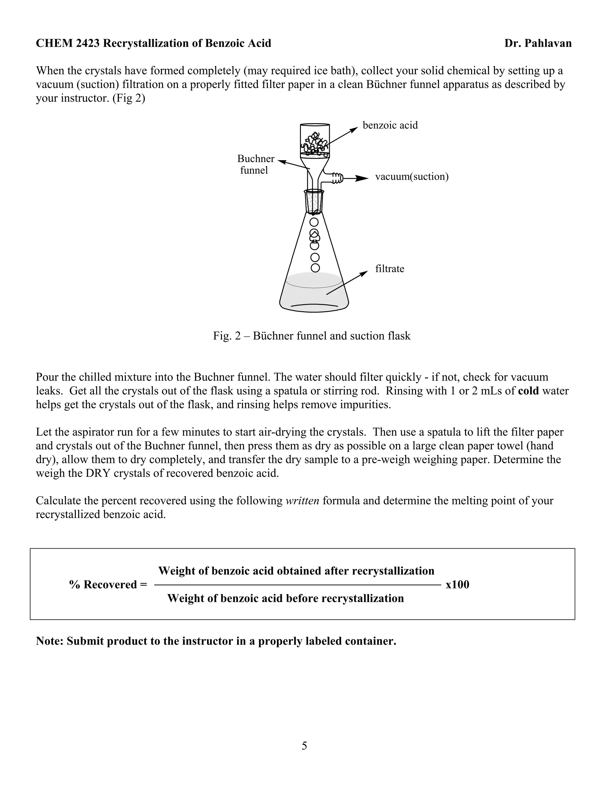 CHEM 2423 Recrystallization of Benzoic Acid Dr. Pahlavan
5
When the crystals have formed completely (may required ice bath), collect your solid chemical by setting up a
vacuum (suction) filtration on a properly fitted filter paper in a clean Büchner funnel apparatus as described by
your instructor. (Fig 2)
vacuum(suction)
filtrate
benzoic acid
Buchner
funnel
Fig. 2 – Büchner funnel and suction flask
Pour the chilled mixture into the Buchner funnel. The water should filter quickly - if not, check for vacuum
leaks. Get all the crystals out of the flask using a spatula or stirring rod. Rinsing with 1 or 2 mLs of cold water
helps get the crystals out of the flask, and rinsing helps remove impurities.
Let the aspirator run for a few minutes to start air-drying the crystals. Then use a spatula to lift the filter paper
and crystals out of the Buchner funnel, then press them as dry as possible on a large clean paper towel (hand
dry), allow them to dry completely, and transfer the dry sample to a pre-weigh weighing paper. Determine the
weigh the DRY crystals of recovered benzoic acid.
Calculate the percent recovered using the following written formula and determine the melting point of your
recrystallized benzoic acid.
Weight of benzoic acid obtained after recrystallization
% Recovered = x100
Weight of benzoic acid before recrystallization
Note: Submit product to the instructor in a properly labeled container.
 