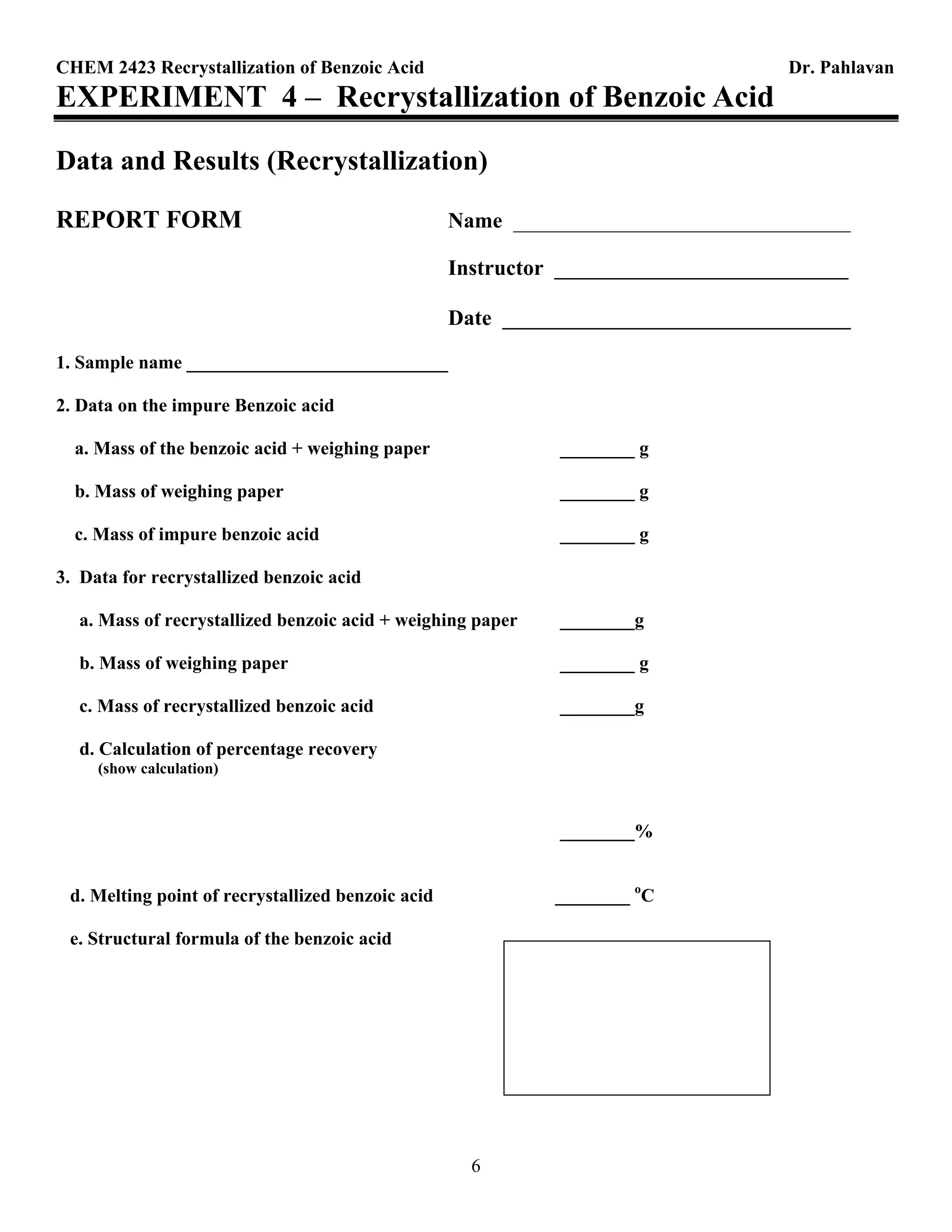 CHEM 2423 Recrystallization of Benzoic Acid Dr. Pahlavan
6
EXPERIMENT 4 – Recrystallization of Benzoic Acid
Data and Results (Recrystallization)
REPORT FORM Name _______________________________
Instructor ___________________________
Date ________________________________
1. Sample name ____________________________
2. Data on the impure Benzoic acid
a. Mass of the benzoic acid + weighing paper ________ g
b. Mass of weighing paper ________ g
c. Mass of impure benzoic acid ________ g
3. Data for recrystallized benzoic acid
a. Mass of recrystallized benzoic acid + weighing paper ________g
b. Mass of weighing paper ________ g
c. Mass of recrystallized benzoic acid ________g
d. Calculation of percentage recovery
(show calculation)
________%
d. Melting point of recrystallized benzoic acid ________ o
C
e. Structural formula of the benzoic acid
 