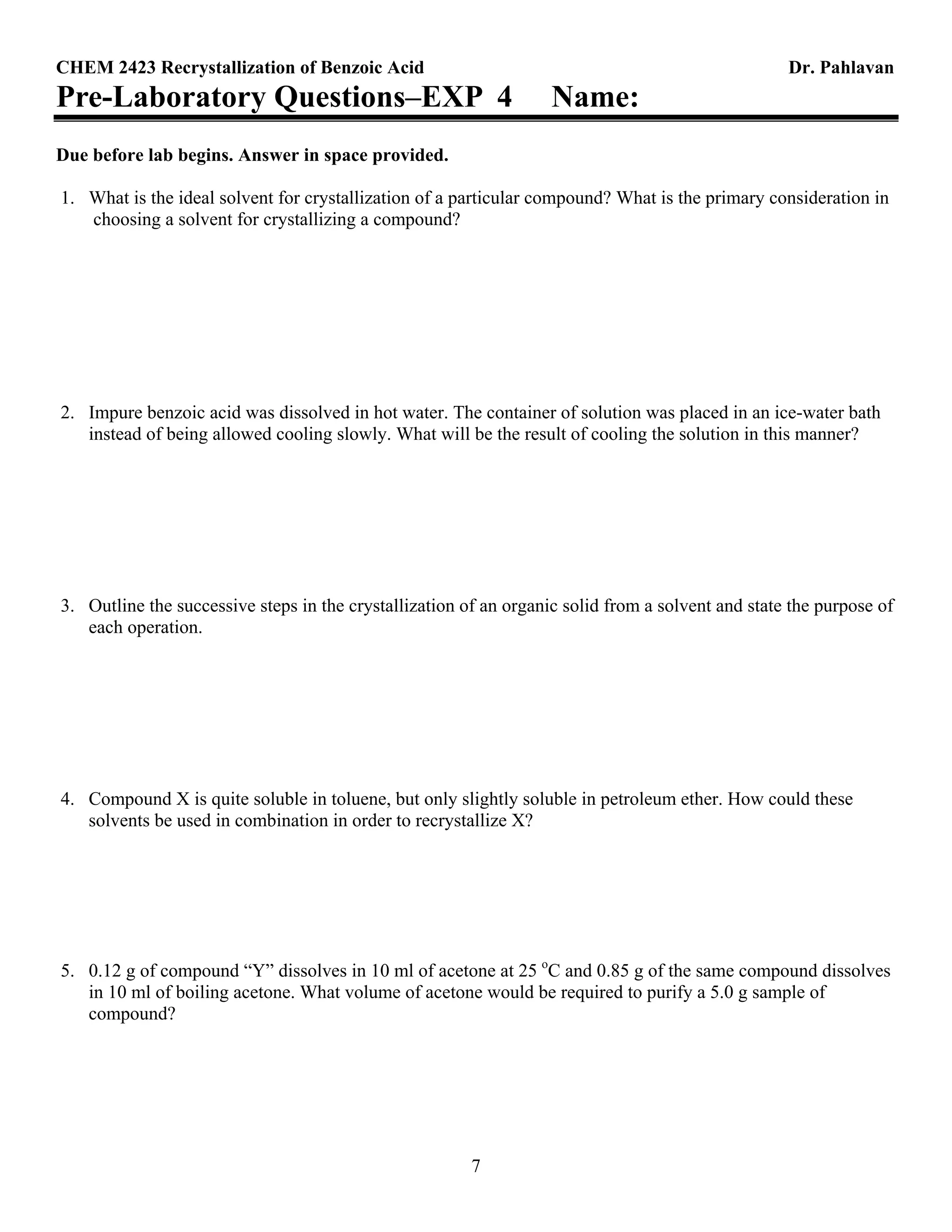 CHEM 2423 Recrystallization of Benzoic Acid Dr. Pahlavan
7
Pre-Laboratory Questions–EXP 4 Name:
Due before lab begins. Answer in space provided.
1. What is the ideal solvent for crystallization of a particular compound? What is the primary consideration in
choosing a solvent for crystallizing a compound?
2. Impure benzoic acid was dissolved in hot water. The container of solution was placed in an ice-water bath
instead of being allowed cooling slowly. What will be the result of cooling the solution in this manner?
3. Outline the successive steps in the crystallization of an organic solid from a solvent and state the purpose of
each operation.
4. Compound X is quite soluble in toluene, but only slightly soluble in petroleum ether. How could these
solvents be used in combination in order to recrystallize X?
5. 0.12 g of compound “Y” dissolves in 10 ml of acetone at 25 o
C and 0.85 g of the same compound dissolves
in 10 ml of boiling acetone. What volume of acetone would be required to purify a 5.0 g sample of
compound?
 