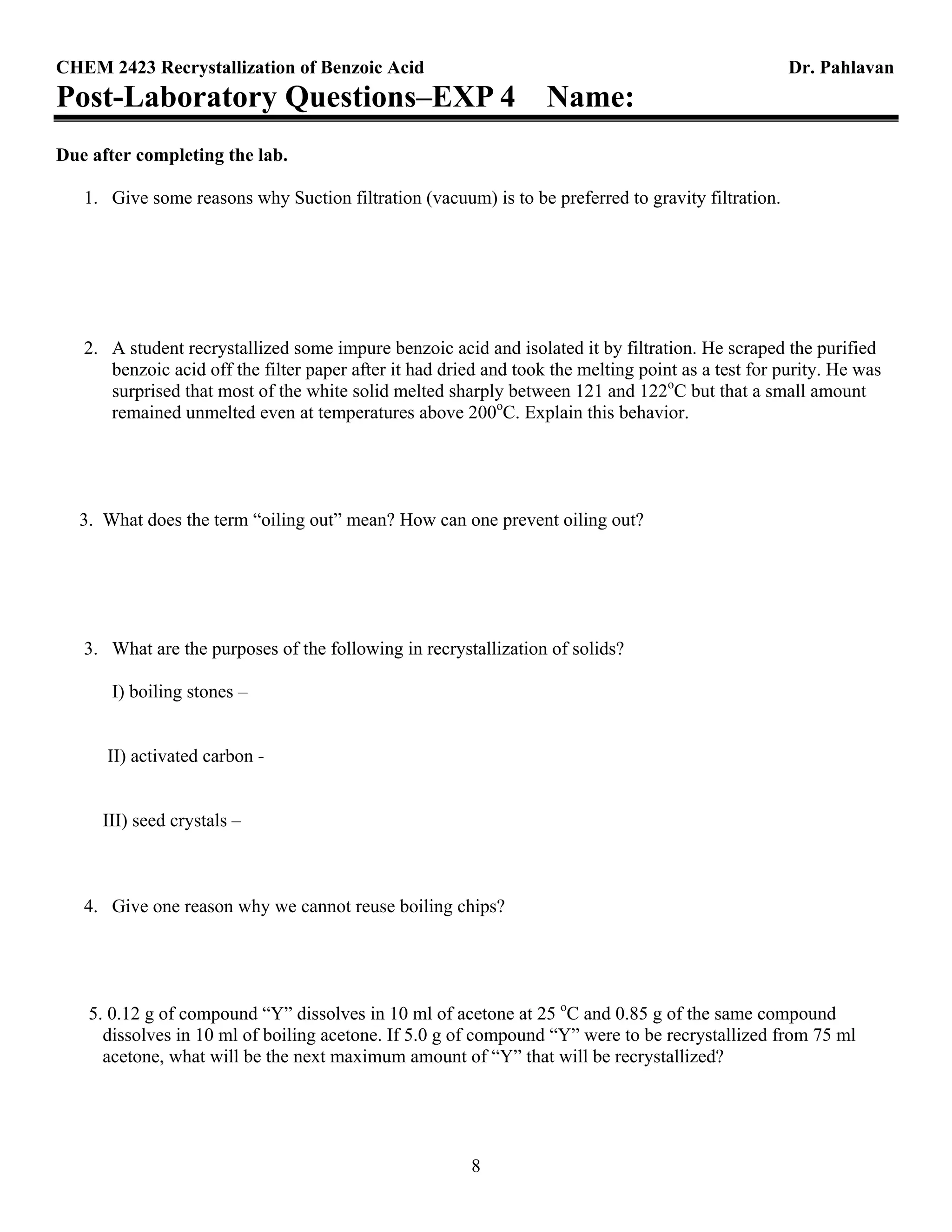 CHEM 2423 Recrystallization of Benzoic Acid Dr. Pahlavan
8
Post-Laboratory Questions–EXP 4 Name:
Due after completing the lab.
1. Give some reasons why Suction filtration (vacuum) is to be preferred to gravity filtration.
2. A student recrystallized some impure benzoic acid and isolated it by filtration. He scraped the purified
benzoic acid off the filter paper after it had dried and took the melting point as a test for purity. He was
surprised that most of the white solid melted sharply between 121 and 122o
C but that a small amount
remained unmelted even at temperatures above 200o
C. Explain this behavior.
3. What does the term “oiling out” mean? How can one prevent oiling out?
3. What are the purposes of the following in recrystallization of solids?
I) boiling stones –
II) activated carbon -
III) seed crystals –
4. Give one reason why we cannot reuse boiling chips?
5. 0.12 g of compound “Y” dissolves in 10 ml of acetone at 25 o
C and 0.85 g of the same compound
dissolves in 10 ml of boiling acetone. If 5.0 g of compound “Y” were to be recrystallized from 75 ml
acetone, what will be the next maximum amount of “Y” that will be recrystallized?
 