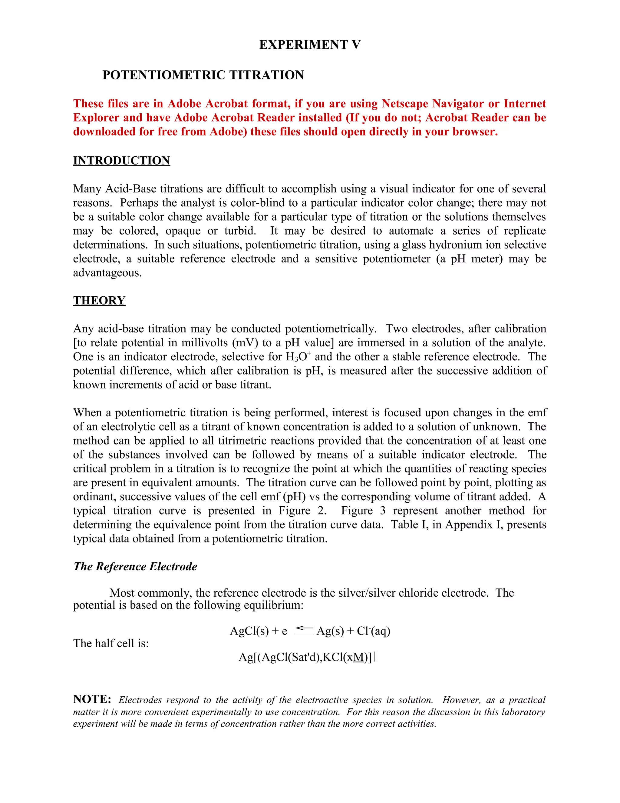 EXPERIMENT V
POTENTIOMETRIC TITRATION
These files are in Adobe Acrobat format, if you are using Netscape Navigator or Internet
Explorer and have Adobe Acrobat Reader installed (If you do not; Acrobat Reader can be
downloaded for free from Adobe) these files should open directly in your browser.
INTRODUCTION
Many Acid-Base titrations are difficult to accomplish using a visual indicator for one of several
reasons. Perhaps the analyst is color-blind to a particular indicator color change; there may not
be a suitable color change available for a particular type of titration or the solutions themselves
may be colored, opaque or turbid. It may be desired to automate a series of replicate
determinations. In such situations, potentiometric titration, using a glass hydronium ion selective
electrode, a suitable reference electrode and a sensitive potentiometer (a pH meter) may be
advantageous.
THEORY
Any acid-base titration may be conducted potentiometrically. Two electrodes, after calibration
[to relate potential in millivolts (mV) to a pH value] are immersed in a solution of the analyte.
One is an indicator electrode, selective for H3O+
and the other a stable reference electrode. The
potential difference, which after calibration is pH, is measured after the successive addition of
known increments of acid or base titrant.
When a potentiometric titration is being performed, interest is focused upon changes in the emf
of an electrolytic cell as a titrant of known concentration is added to a solution of unknown. The
method can be applied to all titrimetric reactions provided that the concentration of at least one
of the substances involved can be followed by means of a suitable indicator electrode. The
critical problem in a titration is to recognize the point at which the quantities of reacting species
are present in equivalent amounts. The titration curve can be followed point by point, plotting as
ordinant, successive values of the cell emf (pH) vs the corresponding volume of titrant added. A
typical titration curve is presented in Figure 2. Figure 3 represent another method for
determining the equivalence point from the titration curve data. Table I, in Appendix I, presents
typical data obtained from a potentiometric titration.
The Reference Electrode
Most commonly, the reference electrode is the silver/silver chloride electrode. The
potential is based on the following equilibrium:
AgCl(s) + e →
←
Ag(s) + Cl-
(aq)
The half cell is:
Ag[(AgCl(Sat'd),KCl(xM)]
NOTE: Electrodes respond to the activity of the electroactive species in solution. However, as a practical
matter it is more convenient experimentally to use concentration. For this reason the discussion in this laboratory
experiment will be made in terms of concentration rather than the more correct activities.
 