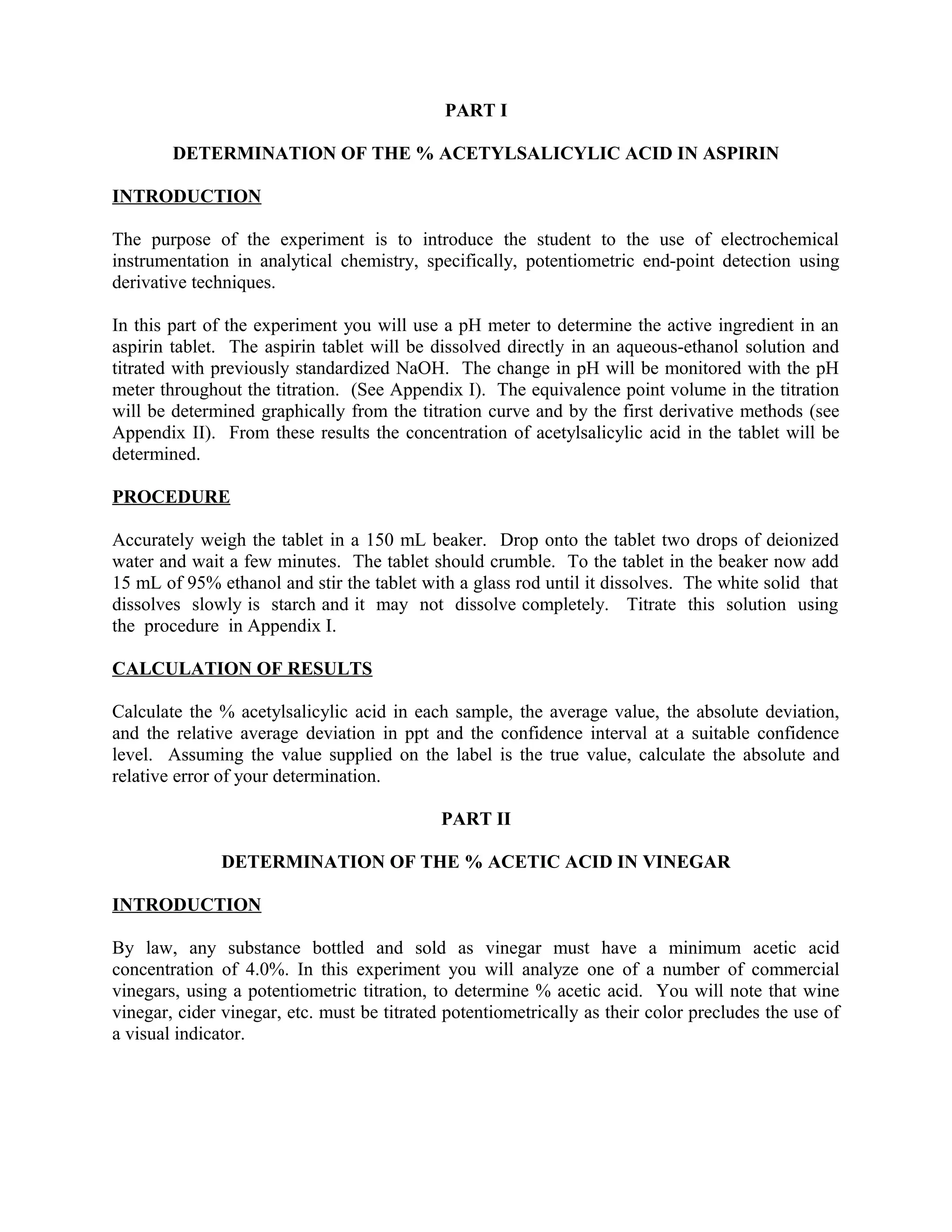 PART I
DETERMINATION OF THE % ACETYLSALICYLIC ACID IN ASPIRIN
INTRODUCTION
The purpose of the experiment is to introduce the student to the use of electrochemical
instrumentation in analytical chemistry, specifically, potentiometric end-point detection using
derivative techniques.
In this part of the experiment you will use a pH meter to determine the active ingredient in an
aspirin tablet. The aspirin tablet will be dissolved directly in an aqueous-ethanol solution and
titrated with previously standardized NaOH. The change in pH will be monitored with the pH
meter throughout the titration. (See Appendix I). The equivalence point volume in the titration
will be determined graphically from the titration curve and by the first derivative methods (see
Appendix II). From these results the concentration of acetylsalicylic acid in the tablet will be
determined.
PROCEDURE
Accurately weigh the tablet in a 150 mL beaker. Drop onto the tablet two drops of deionized
water and wait a few minutes. The tablet should crumble. To the tablet in the beaker now add
15 mL of 95% ethanol and stir the tablet with a glass rod until it dissolves. The white solid that
dissolves slowly is starch and it may not dissolve completely. Titrate this solution using
the procedure in Appendix I.
CALCULATION OF RESULTS
Calculate the % acetylsalicylic acid in each sample, the average value, the absolute deviation,
and the relative average deviation in ppt and the confidence interval at a suitable confidence
level. Assuming the value supplied on the label is the true value, calculate the absolute and
relative error of your determination.
PART II
DETERMINATION OF THE % ACETIC ACID IN VINEGAR
INTRODUCTION
By law, any substance bottled and sold as vinegar must have a minimum acetic acid
concentration of 4.0%. In this experiment you will analyze one of a number of commercial
vinegars, using a potentiometric titration, to determine % acetic acid. You will note that wine
vinegar, cider vinegar, etc. must be titrated potentiometrically as their color precludes the use of
a visual indicator.
 