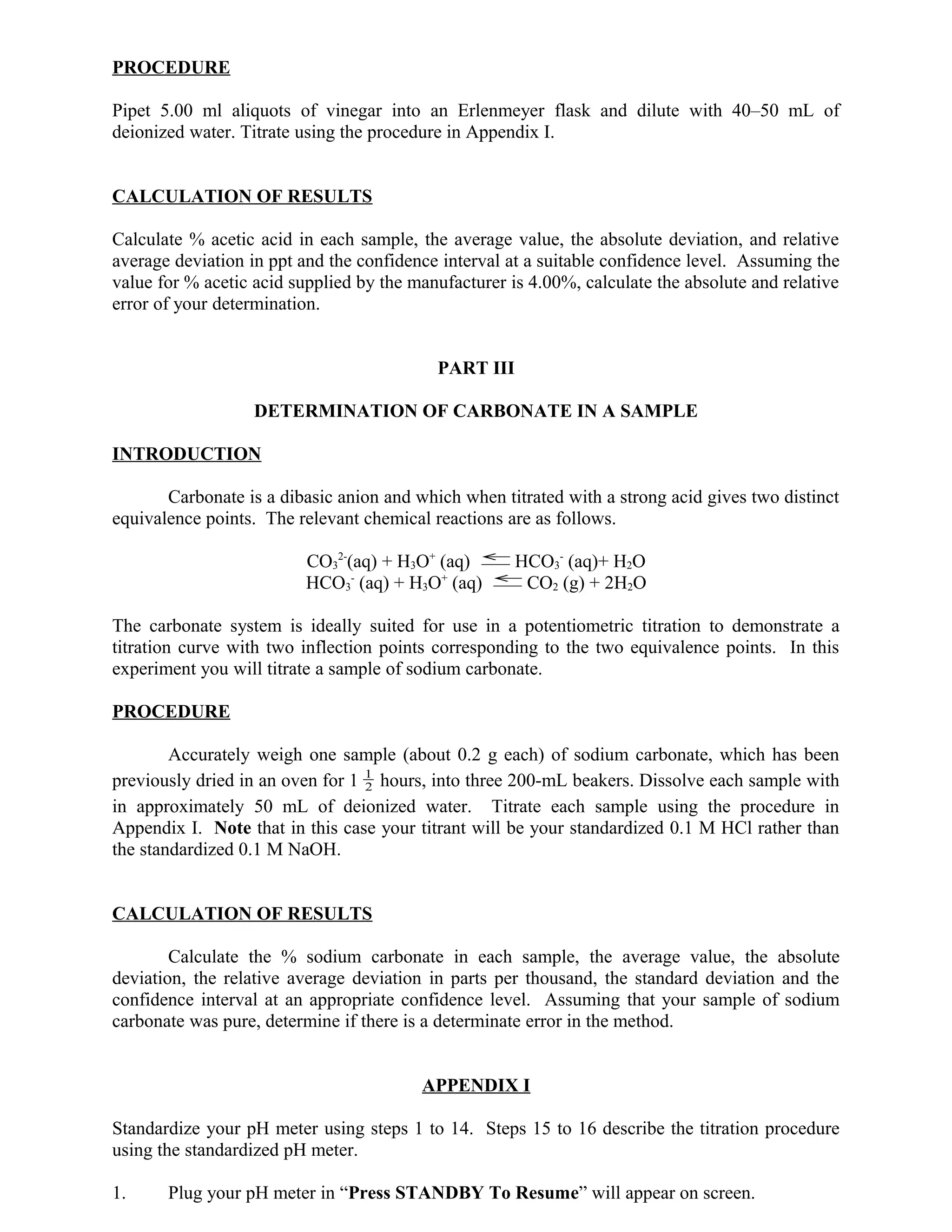 PROCEDURE
Pipet 5.00 ml aliquots of vinegar into an Erlenmeyer flask and dilute with 40–50 mL of
deionized water. Titrate using the procedure in Appendix I.
CALCULATION OF RESULTS
Calculate % acetic acid in each sample, the average value, the absolute deviation, and relative
average deviation in ppt and the confidence interval at a suitable confidence level. Assuming the
value for % acetic acid supplied by the manufacturer is 4.00%, calculate the absolute and relative
error of your determination.
PART III
DETERMINATION OF CARBONATE IN A SAMPLE
INTRODUCTION
Carbonate is a dibasic anion and which when titrated with a strong acid gives two distinct
equivalence points. The relevant chemical reactions are as follows.
CO3
2-
(aq) + H3O+
(aq) →
←
HCO3
-
(aq)+ H2O
HCO3
-
(aq) + H3O+
(aq) →
←
CO2 (g) + 2H2O
The carbonate system is ideally suited for use in a potentiometric titration to demonstrate a
titration curve with two inflection points corresponding to the two equivalence points. In this
experiment you will titrate a sample of sodium carbonate.
PROCEDURE
Accurately weigh one sample (about 0.2 g each) of sodium carbonate, which has been
previously dried in an oven for 1 2
1
hours, into three 200-mL beakers. Dissolve each sample with
in approximately 50 mL of deionized water. Titrate each sample using the procedure in
Appendix I. Note that in this case your titrant will be your standardized 0.1 M HCl rather than
the standardized 0.1 M NaOH.
CALCULATION OF RESULTS
Calculate the % sodium carbonate in each sample, the average value, the absolute
deviation, the relative average deviation in parts per thousand, the standard deviation and the
confidence interval at an appropriate confidence level. Assuming that your sample of sodium
carbonate was pure, determine if there is a determinate error in the method.
APPENDIX I
Standardize your pH meter using steps 1 to 14. Steps 15 to 16 describe the titration procedure
using the standardized pH meter.
1. Plug your pH meter in “Press STANDBY To Resume” will appear on screen.
 