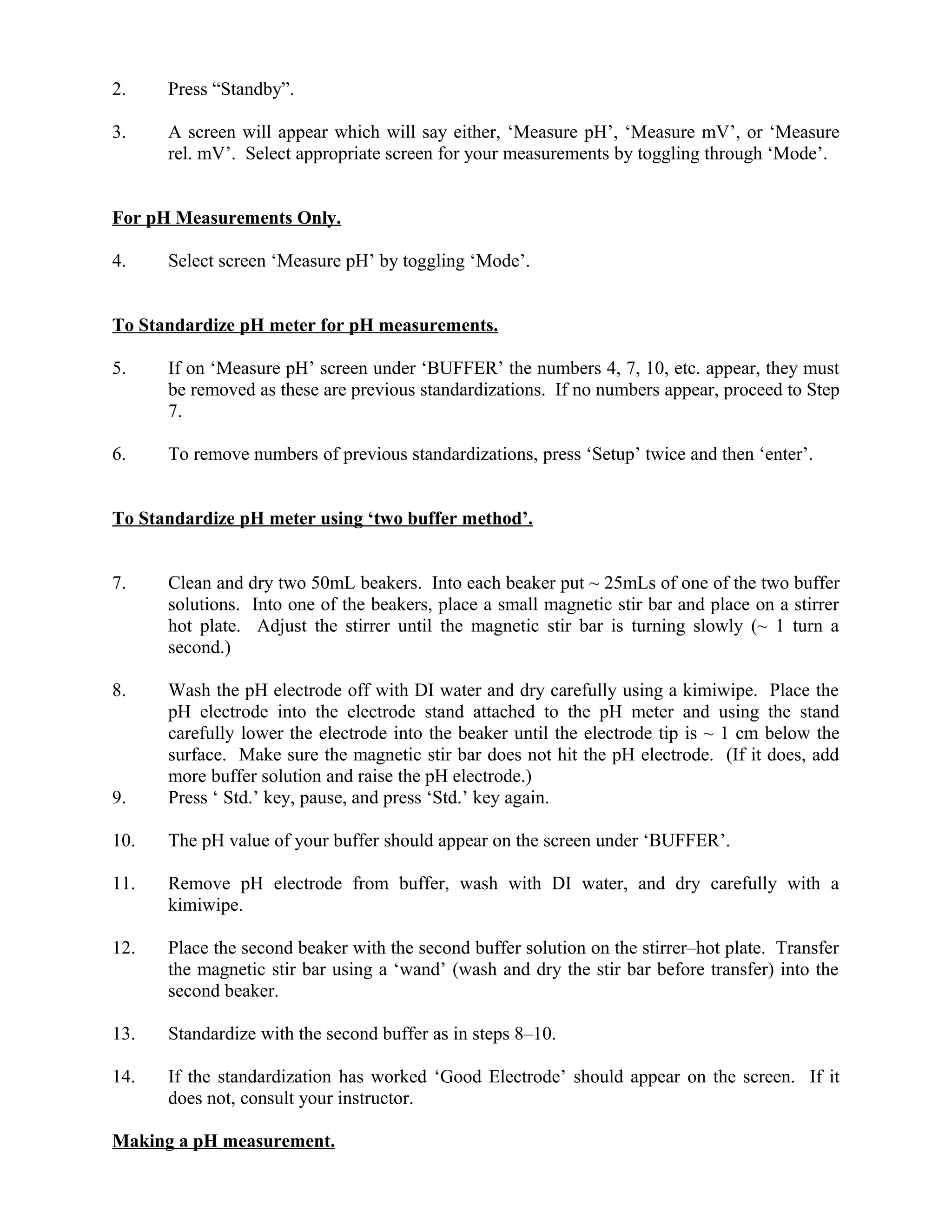 2. Press “Standby”.
3. A screen will appear which will say either, ‘Measure pH’, ‘Measure mV’, or ‘Measure
rel. mV’. Select appropriate screen for your measurements by toggling through ‘Mode’.
For pH Measurements Only.
4. Select screen ‘Measure pH’ by toggling ‘Mode’.
To Standardize pH meter for pH measurements.
5. If on ‘Measure pH’ screen under ‘BUFFER’ the numbers 4, 7, 10, etc. appear, they must
be removed as these are previous standardizations. If no numbers appear, proceed to Step
7.
6. To remove numbers of previous standardizations, press ‘Setup’ twice and then ‘enter’.
To Standardize pH meter using ‘two buffer method’.
7. Clean and dry two 50mL beakers. Into each beaker put ~ 25mLs of one of the two buffer
solutions. Into one of the beakers, place a small magnetic stir bar and place on a stirrer
hot plate. Adjust the stirrer until the magnetic stir bar is turning slowly (~ 1 turn a
second.)
8. Wash the pH electrode off with DI water and dry carefully using a kimiwipe. Place the
pH electrode into the electrode stand attached to the pH meter and using the stand
carefully lower the electrode into the beaker until the electrode tip is ~ 1 cm below the
surface. Make sure the magnetic stir bar does not hit the pH electrode. (If it does, add
more buffer solution and raise the pH electrode.)
9. Press ‘ Std.’ key, pause, and press ‘Std.’ key again.
10. The pH value of your buffer should appear on the screen under ‘BUFFER’.
11. Remove pH electrode from buffer, wash with DI water, and dry carefully with a
kimiwipe.
12. Place the second beaker with the second buffer solution on the stirrer–hot plate. Transfer
the magnetic stir bar using a ‘wand’ (wash and dry the stir bar before transfer) into the
second beaker.
13. Standardize with the second buffer as in steps 8–10.
14. If the standardization has worked ‘Good Electrode’ should appear on the screen. If it
does not, consult your instructor.
Making a pH measurement.
 