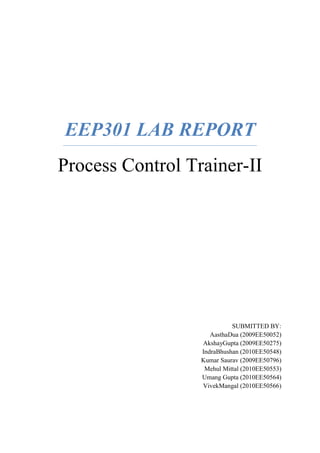EEP301 LAB REPORT
Process Control Trainer-II
SUBMITTED BY:
AasthaDua (2009EE50052)
AkshayGupta (2009EE50275)
IndraBhushan (2010EE50548)
Kumar Saurav (2009EE50796)
Mehul Mittal (2010EE50553)
Umang Gupta (2010EE50564)
VivekMangal (2010EE50566)
 