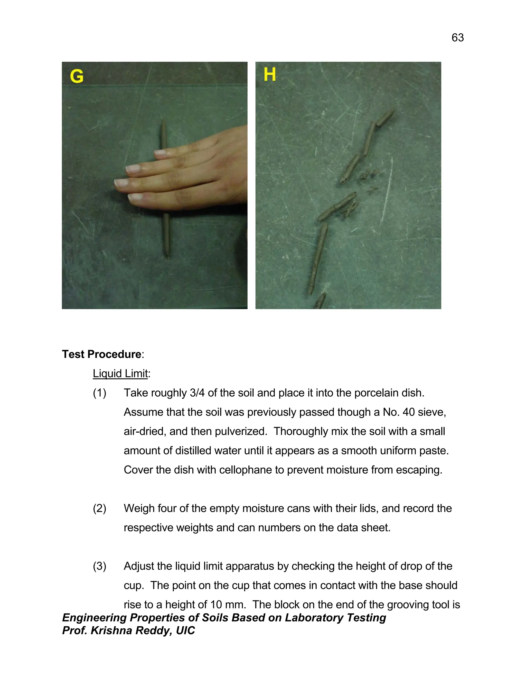 Engineering Properties of Soils Based on Laboratory Testing
Prof. Krishna Reddy, UIC
63
Test Procedure:
Liquid Limit:
(1) Take roughly 3/4 of the soil and place it into the porcelain dish.
Assume that the soil was previously passed though a No. 40 sieve,
air-dried, and then pulverized. Thoroughly mix the soil with a small
amount of distilled water until it appears as a smooth uniform paste.
Cover the dish with cellophane to prevent moisture from escaping.
(2) Weigh four of the empty moisture cans with their lids, and record the
respective weights and can numbers on the data sheet.
(3) Adjust the liquid limit apparatus by checking the height of drop of the
cup. The point on the cup that comes in contact with the base should
rise to a height of 10 mm. The block on the end of the grooving tool is
 