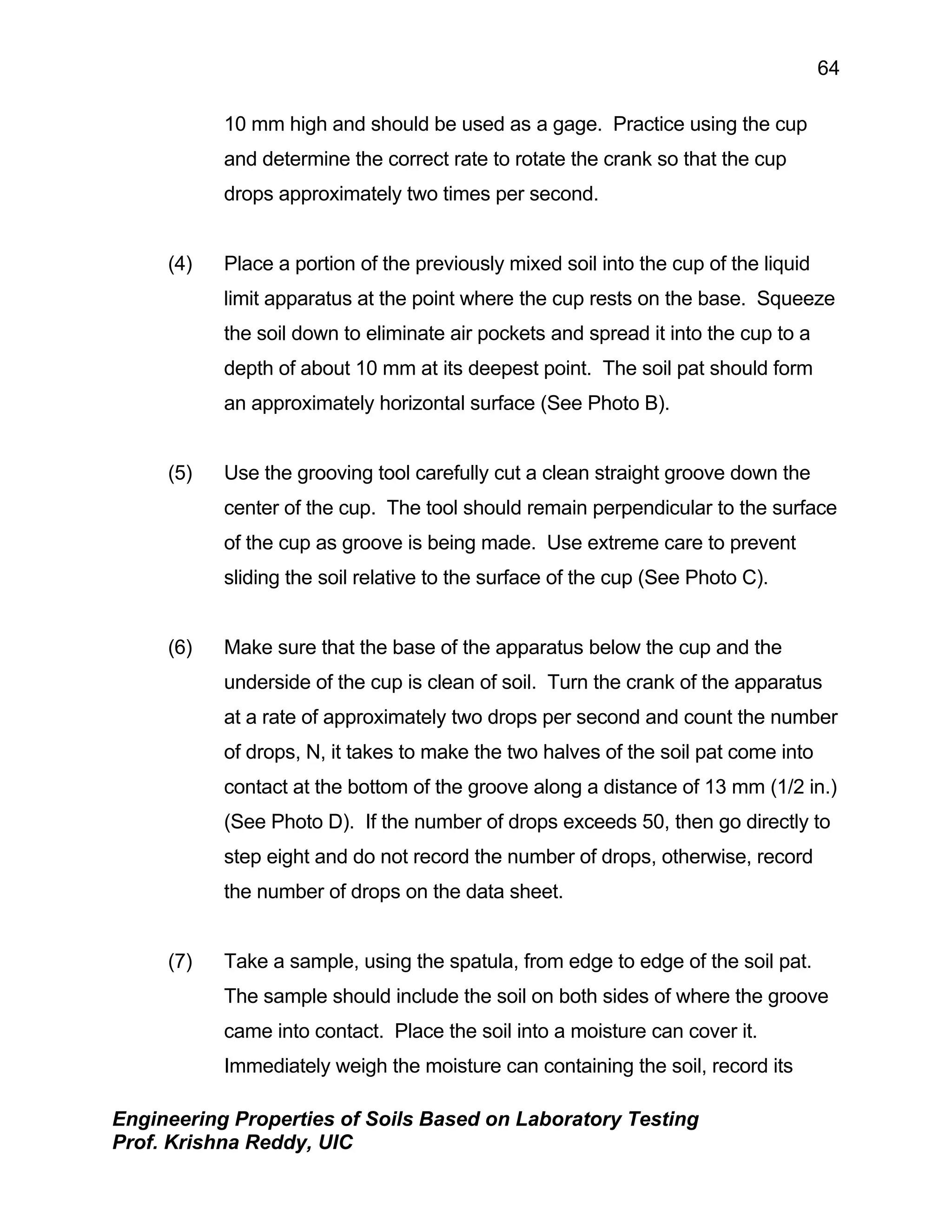Engineering Properties of Soils Based on Laboratory Testing
Prof. Krishna Reddy, UIC
64
10 mm high and should be used as a gage. Practice using the cup
and determine the correct rate to rotate the crank so that the cup
drops approximately two times per second.
(4) Place a portion of the previously mixed soil into the cup of the liquid
limit apparatus at the point where the cup rests on the base. Squeeze
the soil down to eliminate air pockets and spread it into the cup to a
depth of about 10 mm at its deepest point. The soil pat should form
an approximately horizontal surface (See Photo B).
(5) Use the grooving tool carefully cut a clean straight groove down the
center of the cup. The tool should remain perpendicular to the surface
of the cup as groove is being made. Use extreme care to prevent
sliding the soil relative to the surface of the cup (See Photo C).
(6) Make sure that the base of the apparatus below the cup and the
underside of the cup is clean of soil. Turn the crank of the apparatus
at a rate of approximately two drops per second and count the number
of drops, N, it takes to make the two halves of the soil pat come into
contact at the bottom of the groove along a distance of 13 mm (1/2 in.)
(See Photo D). If the number of drops exceeds 50, then go directly to
step eight and do not record the number of drops, otherwise, record
the number of drops on the data sheet.
(7) Take a sample, using the spatula, from edge to edge of the soil pat.
The sample should include the soil on both sides of where the groove
came into contact. Place the soil into a moisture can cover it.
Immediately weigh the moisture can containing the soil, record its
 
