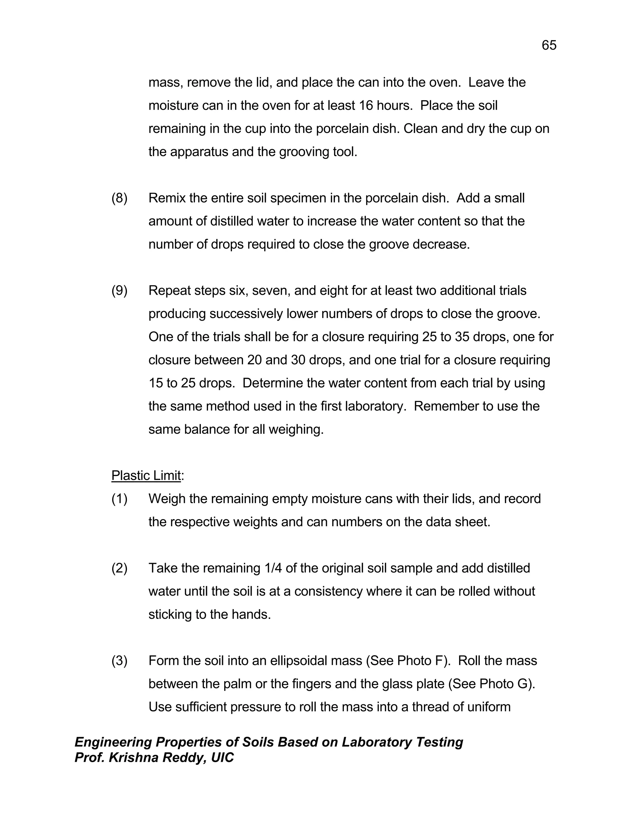 Engineering Properties of Soils Based on Laboratory Testing
Prof. Krishna Reddy, UIC
65
mass, remove the lid, and place the can into the oven. Leave the
moisture can in the oven for at least 16 hours. Place the soil
remaining in the cup into the porcelain dish. Clean and dry the cup on
the apparatus and the grooving tool.
(8) Remix the entire soil specimen in the porcelain dish. Add a small
amount of distilled water to increase the water content so that the
number of drops required to close the groove decrease.
(9) Repeat steps six, seven, and eight for at least two additional trials
producing successively lower numbers of drops to close the groove.
One of the trials shall be for a closure requiring 25 to 35 drops, one for
closure between 20 and 30 drops, and one trial for a closure requiring
15 to 25 drops. Determine the water content from each trial by using
the same method used in the first laboratory. Remember to use the
same balance for all weighing.
Plastic Limit:
(1) Weigh the remaining empty moisture cans with their lids, and record
the respective weights and can numbers on the data sheet.
(2) Take the remaining 1/4 of the original soil sample and add distilled
water until the soil is at a consistency where it can be rolled without
sticking to the hands.
(3) Form the soil into an ellipsoidal mass (See Photo F). Roll the mass
between the palm or the fingers and the glass plate (See Photo G).
Use sufficient pressure to roll the mass into a thread of uniform
 