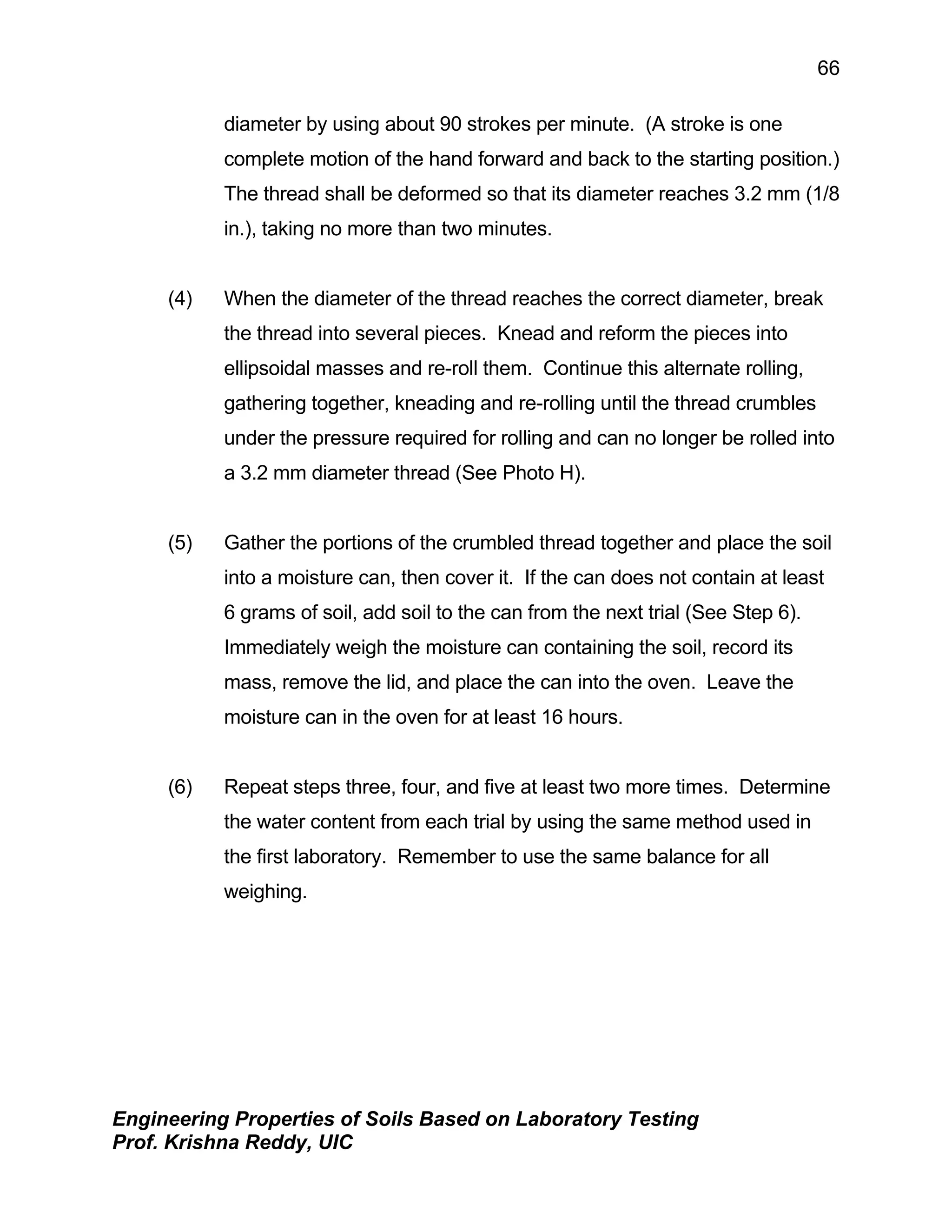 Engineering Properties of Soils Based on Laboratory Testing
Prof. Krishna Reddy, UIC
66
diameter by using about 90 strokes per minute. (A stroke is one
complete motion of the hand forward and back to the starting position.)
The thread shall be deformed so that its diameter reaches 3.2 mm (1/8
in.), taking no more than two minutes.
(4) When the diameter of the thread reaches the correct diameter, break
the thread into several pieces. Knead and reform the pieces into
ellipsoidal masses and re-roll them. Continue this alternate rolling,
gathering together, kneading and re-rolling until the thread crumbles
under the pressure required for rolling and can no longer be rolled into
a 3.2 mm diameter thread (See Photo H).
(5) Gather the portions of the crumbled thread together and place the soil
into a moisture can, then cover it. If the can does not contain at least
6 grams of soil, add soil to the can from the next trial (See Step 6).
Immediately weigh the moisture can containing the soil, record its
mass, remove the lid, and place the can into the oven. Leave the
moisture can in the oven for at least 16 hours.
(6) Repeat steps three, four, and five at least two more times. Determine
the water content from each trial by using the same method used in
the first laboratory. Remember to use the same balance for all
weighing.
 