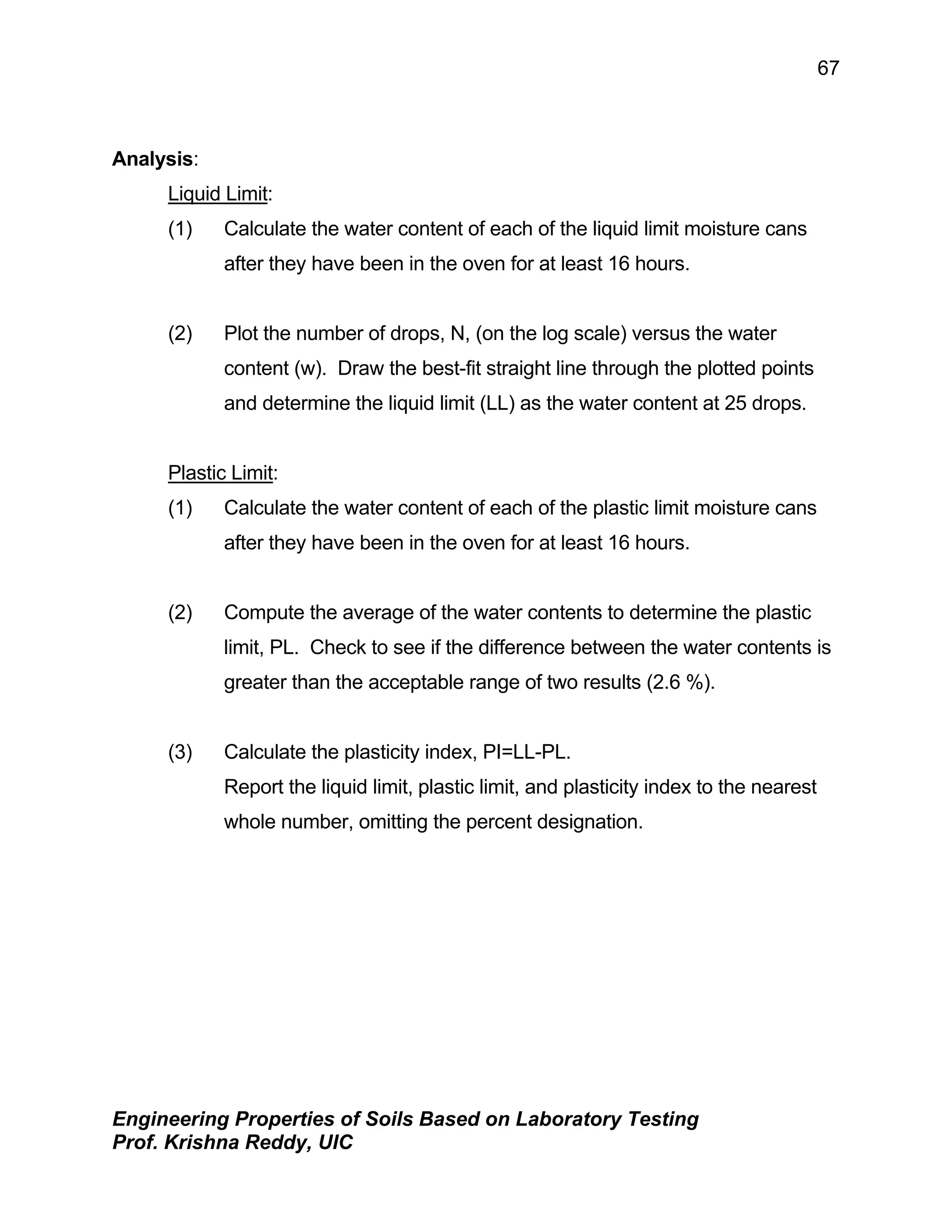 Engineering Properties of Soils Based on Laboratory Testing
Prof. Krishna Reddy, UIC
67
Analysis:
Liquid Limit:
(1) Calculate the water content of each of the liquid limit moisture cans
after they have been in the oven for at least 16 hours.
(2) Plot the number of drops, N, (on the log scale) versus the water
content (w). Draw the best-fit straight line through the plotted points
and determine the liquid limit (LL) as the water content at 25 drops.
Plastic Limit:
(1) Calculate the water content of each of the plastic limit moisture cans
after they have been in the oven for at least 16 hours.
(2) Compute the average of the water contents to determine the plastic
limit, PL. Check to see if the difference between the water contents is
greater than the acceptable range of two results (2.6 %).
(3) Calculate the plasticity index, PI=LL-PL.
Report the liquid limit, plastic limit, and plasticity index to the nearest
whole number, omitting the percent designation.
 