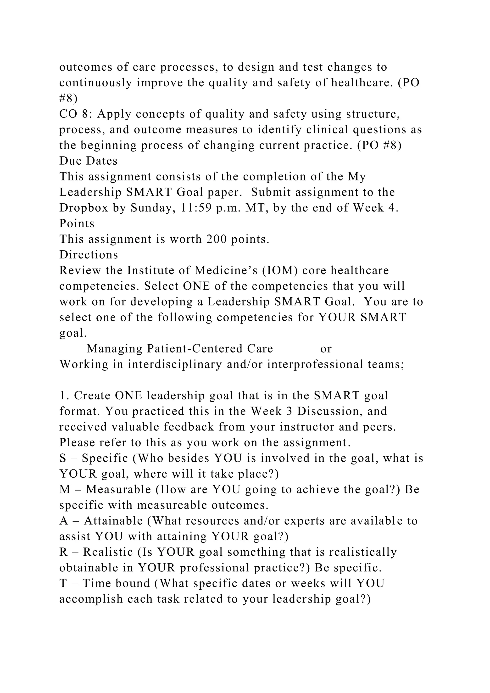 outcomes of care processes, to design and test changes to
continuously improve the quality and safety of healthcare. (PO
#8)
CO 8: Apply concepts of quality and safety using structure,
process, and outcome measures to identify clinical questions as
the beginning process of changing current practice. (PO #8)
Due Dates
This assignment consists of the completion of the My
Leadership SMART Goal paper. Submit assignment to the
Dropbox by Sunday, 11:59 p.m. MT, by the end of Week 4.
Points
This assignment is worth 200 points.
Directions
Review the Institute of Medicine’s (IOM) core healthcare
competencies. Select ONE of the competencies that you will
work on for developing a Leadership SMART Goal. You are to
select one of the following competencies for YOUR SMART
goal.
Managing Patient-Centered Care or
Working in interdisciplinary and/or interprofessional teams;
1. Create ONE leadership goal that is in the SMART goal
format. You practiced this in the Week 3 Discussion, and
received valuable feedback from your instructor and peers.
Please refer to this as you work on the assignment.
S – Specific (Who besides YOU is involved in the goal, what is
YOUR goal, where will it take place?)
M – Measurable (How are YOU going to achieve the goal?) Be
specific with measureable outcomes.
A – Attainable (What resources and/or experts are available to
assist YOU with attaining YOUR goal?)
R – Realistic (Is YOUR goal something that is realistically
obtainable in YOUR professional practice?) Be specific.
T – Time bound (What specific dates or weeks will YOU
accomplish each task related to your leadership goal?)
 