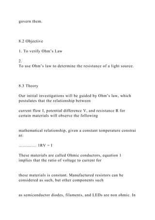 govern them.
8.2 Objective
1. To verify Ohm’s Law
2.
To use Ohm’s law to determine the resistance of a light source.
8.3 Theory
Our initial investigations will be guided by Ohm’s law, which
postulates that the relationship between
current flow I, potential difference V, and resistance R for
certain materials will observe the following
mathematical relationship, given a constant temperature constrai
nt:
…………. 1RV = I
These materials are called Ohmic conductors, equation 1
implies that the ratio of voltage to current for
these materials is constant. Manufactured resistors can be
considered as such, but other components such
as semiconductor diodes, filaments, and LEDs are non ohmic. In
 