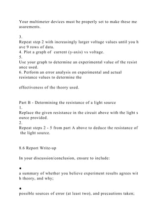 Your multimeter devices must be properly set to make these me
asurements.
3.
Repeat step 2 with increasingly larger voltage values until you h
ave 9 rows of data.
4. Plot a graph of current (y-axis) vs voltage.
5.
Use your graph to determine an experimental value of the resist
ance used.
6. Perform an error analysis on experimental and actual
resistance values to determine the
effectiveness of the theory used.
Part B - Determining the resistance of a light source
1.
Replace the given resistance in the circuit above with the light s
ource provided.
2.
Repeat steps 2 - 5 from part A above to deduce the resistance of
the light source.
8.6 Report Write-up
In your discussion/conclusion, ensure to include:
●
a summary of whether you believe experiment results agrees wit
h theory, and why;
●
possible sources of error (at least two), and precautions taken;
 