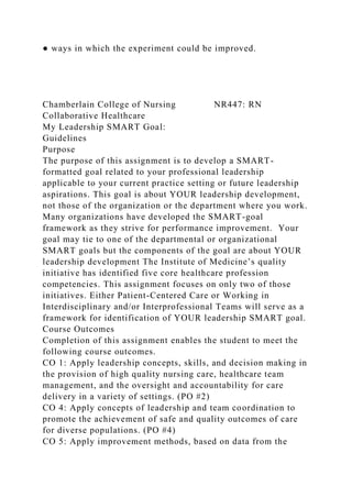 ● ways in which the experiment could be improved.
Chamberlain College of Nursing NR447: RN
Collaborative Healthcare
My Leadership SMART Goal:
Guidelines
Purpose
The purpose of this assignment is to develop a SMART-
formatted goal related to your professional leadership
applicable to your current practice setting or future leadership
aspirations. This goal is about YOUR leadership development,
not those of the organization or the department where you work.
Many organizations have developed the SMART-goal
framework as they strive for performance improvement. Your
goal may tie to one of the departmental or organizational
SMART goals but the components of the goal are about YOUR
leadership development The Institute of Medicine’s quality
initiative has identified five core healthcare profession
competencies. This assignment focuses on only two of those
initiatives. Either Patient-Centered Care or Working in
Interdisciplinary and/or Interprofessional Teams will serve as a
framework for identification of YOUR leadership SMART goal.
Course Outcomes
Completion of this assignment enables the student to meet the
following course outcomes.
CO 1: Apply leadership concepts, skills, and decision making in
the provision of high quality nursing care, healthcare team
management, and the oversight and accountability for care
delivery in a variety of settings. (PO #2)
CO 4: Apply concepts of leadership and team coordination to
promote the achievement of safe and quality outcomes of care
for diverse populations. (PO #4)
CO 5: Apply improvement methods, based on data from the
 