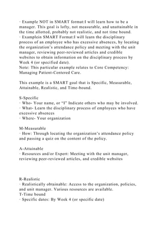 · Example NOT in SMART format:I will learn how to be a
manager. This goal is lofty, not measurable, and unattainable in
the time allotted, probably not realistic, and not time bound.
· Examplein SMART Format:I will learn the disciplinary
process of an employee who has excessive absences, by locating
the organization’s attendance policy and meeting with the unit
manager, reviewing peer-reviewed articles and credible
websites to obtain information on the disciplinary process by
Week 4 (or specified date).
Note: This particular example relates to Core Competency:
Managing Patient-Centered Care.
This example is a SMART goal that is Specific, Measurable,
Attainable, Realistic, and Time-bound.
S-Specific
· Who- Your name, or “I” Indicate others who may be involved.
· What- Learn the disciplinary process of employees who have
excessive absences
· Where- Your organization
M-Measurable
· How: Through locating the organization’s attendance policy
and passing a quiz on the content of the policy.
A-Attainable
· Resources and/or Expert: Meeting with the unit manager,
reviewing peer-reviewed articles, and credible websites
R-Realistic
· Realistically obtainable: Access to the organization, policies,
and unit manager. Various resources are available.
T-Time bound
· Specific dates: By Week 4 (or specific date)
 