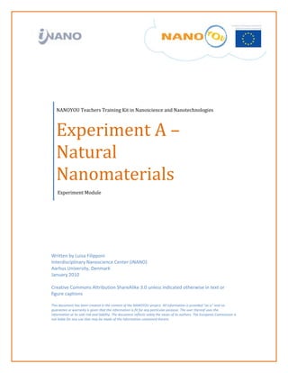  

 

                            

 

 




        NANOYOU Teachers Training Kit in Nanoscience and Nanotechnologies 



        Experiment A –
        Natural 
        Nanomaterials 
         Experiment Module  




    Written by Luisa Filipponi  
    Interdisciplinary Nanoscience Center (iNANO) 
    Aarhus University, Denmark 
    January 2010 
     
    Creative Commons Attribution ShareAlike 3.0 unless indicated otherwise in text or 
    figure captions 
     
    This document has been created in the context of the NANOYOU project. All information is provided “as is” and no 
    guarantee or warranty is given that the information is fit for any particular purpose. The user thereof uses the 
    information at its sole risk and liability. The document reflects solely the views of its authors. The European Commission is 
    not liable for any use that may be made of the information contained therein. 
     
     


 
 