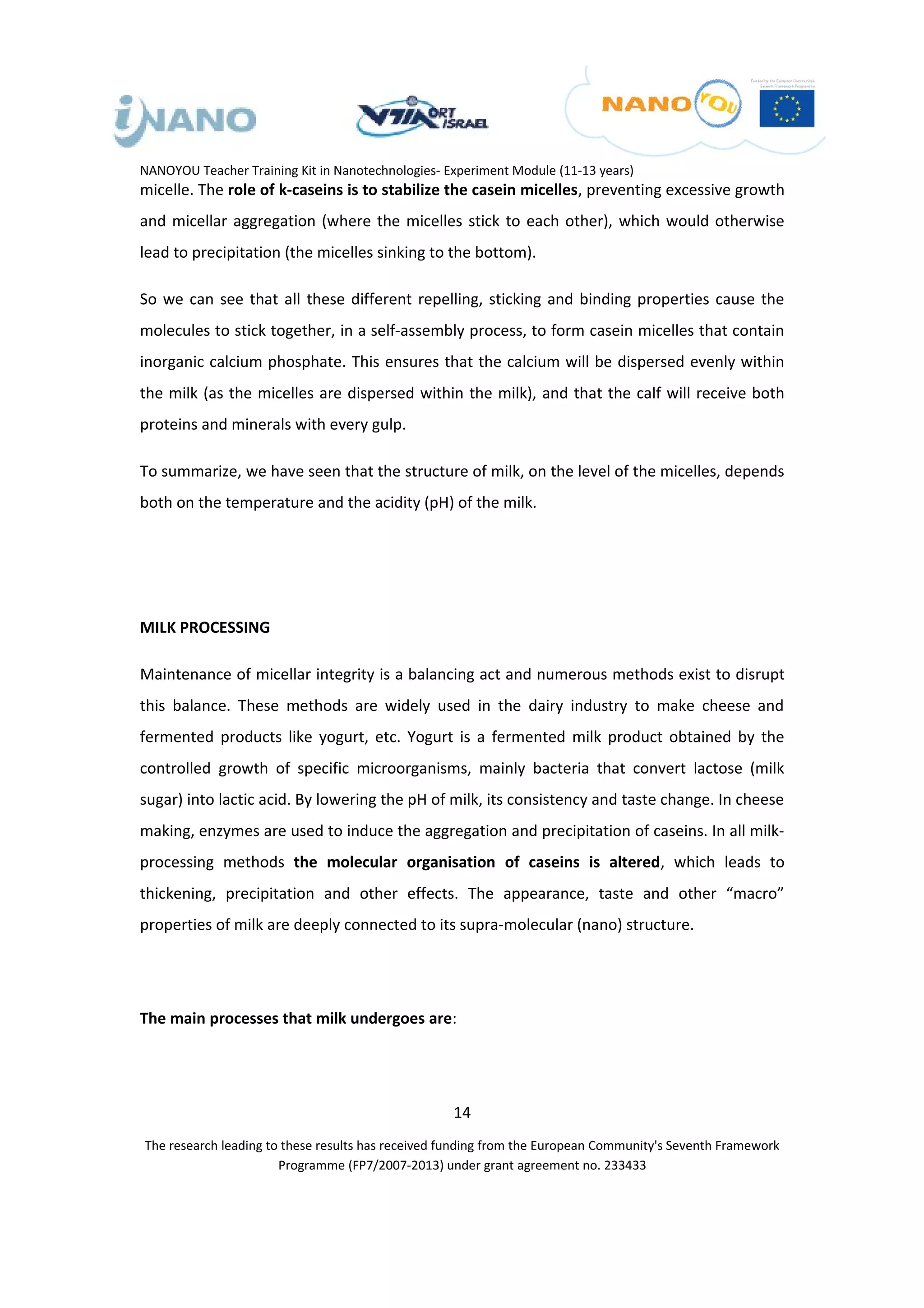 NANOYOU Teacher Training Kit in Nanotechnologies- Experiment Module (11-13 years)
micelle. The role of k-caseins is to stabilize the casein micelles, preventing excessive growth
and micellar aggregation (where the micelles stick to each other), which would otherwise
lead to precipitation (the micelles sinking to the bottom).

So we can see that all these different repelling, sticking and binding properties cause the
molecules to stick together, in a self-assembly process, to form casein micelles that contain
inorganic calcium phosphate. This ensures that the calcium will be dispersed evenly within
the milk (as the micelles are dispersed within the milk), and that the calf will receive both
proteins and minerals with every gulp.

To summarize, we have seen that the structure of milk, on the level of the micelles, depends
both on the temperature and the acidity (pH) of the milk.




MILK PROCESSING

Maintenance of micellar integrity is a balancing act and numerous methods exist to disrupt
this balance. These methods are widely used in the dairy industry to make cheese and
fermented products like yogurt, etc. Yogurt is a fermented milk product obtained by the
controlled growth of specific microorganisms, mainly bacteria that convert lactose (milk
sugar) into lactic acid. By lowering the pH of milk, its consistency and taste change. In cheese
making, enzymes are used to induce the aggregation and precipitation of caseins. In all milk-
processing methods the molecular organisation of caseins is altered, which leads to
thickening, precipitation and other effects. The appearance, taste and other “macro”
properties of milk are deeply connected to its supra-molecular (nano) structure.




The main processes that milk undergoes are:




                                                   14
The research leading to these results has received funding from the European Community's Seventh Framework
                       Programme (FP7/2007-2013) under grant agreement no. 233433
 