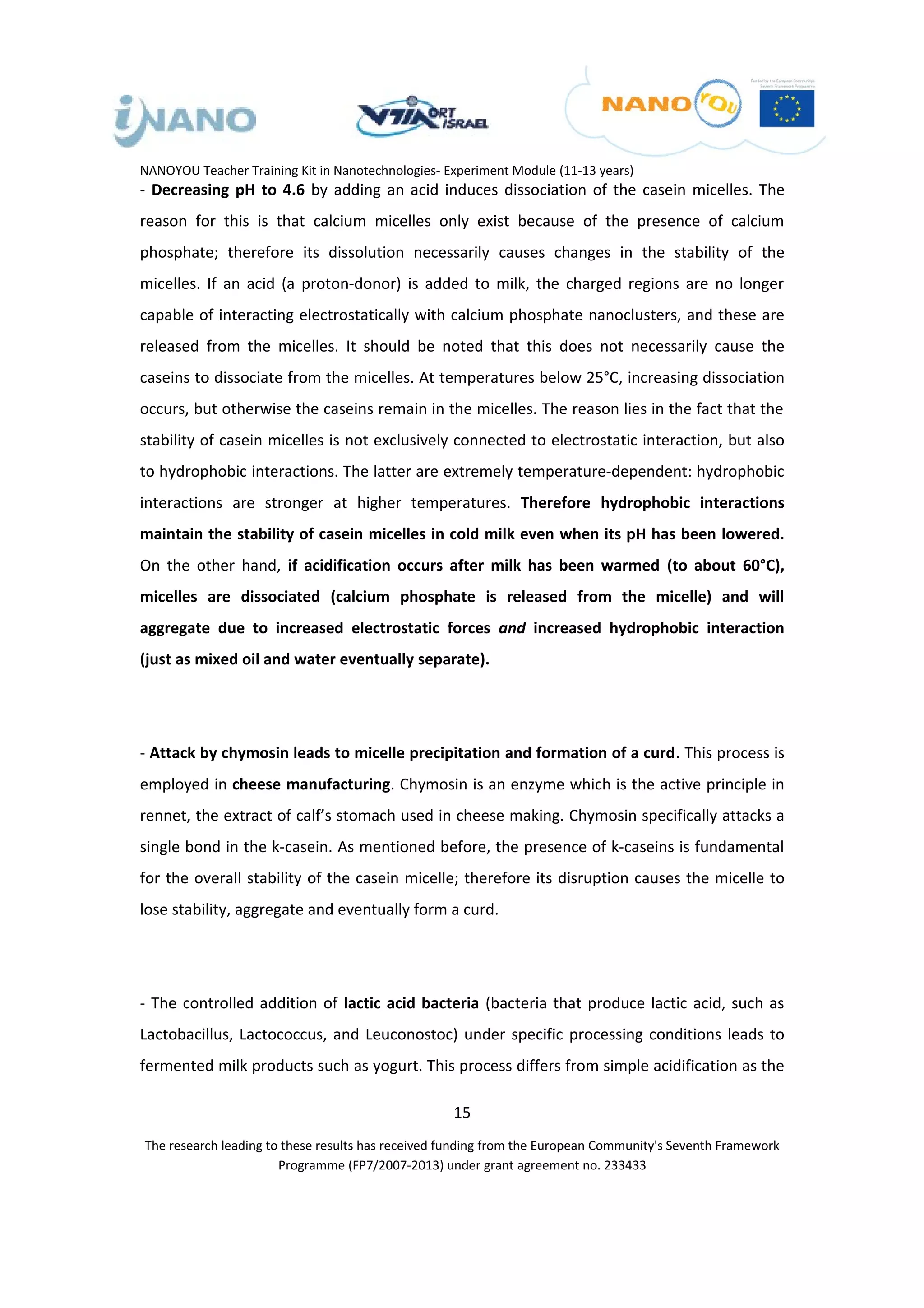 NANOYOU Teacher Training Kit in Nanotechnologies- Experiment Module (11-13 years)
- Decreasing pH to 4.6 by adding an acid induces dissociation of the casein micelles. The
reason for this is that calcium micelles only exist because of the presence of calcium
phosphate; therefore its dissolution necessarily causes changes in the stability of the
micelles. If an acid (a proton-donor) is added to milk, the charged regions are no longer
capable of interacting electrostatically with calcium phosphate nanoclusters, and these are
released from the micelles. It should be noted that this does not necessarily cause the
caseins to dissociate from the micelles. At temperatures below 25°C, increasing dissociation
occurs, but otherwise the caseins remain in the micelles. The reason lies in the fact that the
stability of casein micelles is not exclusively connected to electrostatic interaction, but also
to hydrophobic interactions. The latter are extremely temperature-dependent: hydrophobic
interactions are stronger at higher temperatures. Therefore hydrophobic interactions
maintain the stability of casein micelles in cold milk even when its pH has been lowered.
On the other hand, if acidification occurs after milk has been warmed (to about 60°C),
micelles are dissociated (calcium phosphate is released from the micelle) and will
aggregate due to increased electrostatic forces and increased hydrophobic interaction
(just as mixed oil and water eventually separate).




- Attack by chymosin leads to micelle precipitation and formation of a curd. This process is
employed in cheese manufacturing. Chymosin is an enzyme which is the active principle in
rennet, the extract of calf’s stomach used in cheese making. Chymosin specifically attacks a
single bond in the k-casein. As mentioned before, the presence of k-caseins is fundamental
for the overall stability of the casein micelle; therefore its disruption causes the micelle to
lose stability, aggregate and eventually form a curd.




- The controlled addition of lactic acid bacteria (bacteria that produce lactic acid, such as
Lactobacillus, Lactococcus, and Leuconostoc) under specific processing conditions leads to
fermented milk products such as yogurt. This process differs from simple acidification as the

                                                   15
The research leading to these results has received funding from the European Community's Seventh Framework
                       Programme (FP7/2007-2013) under grant agreement no. 233433
 