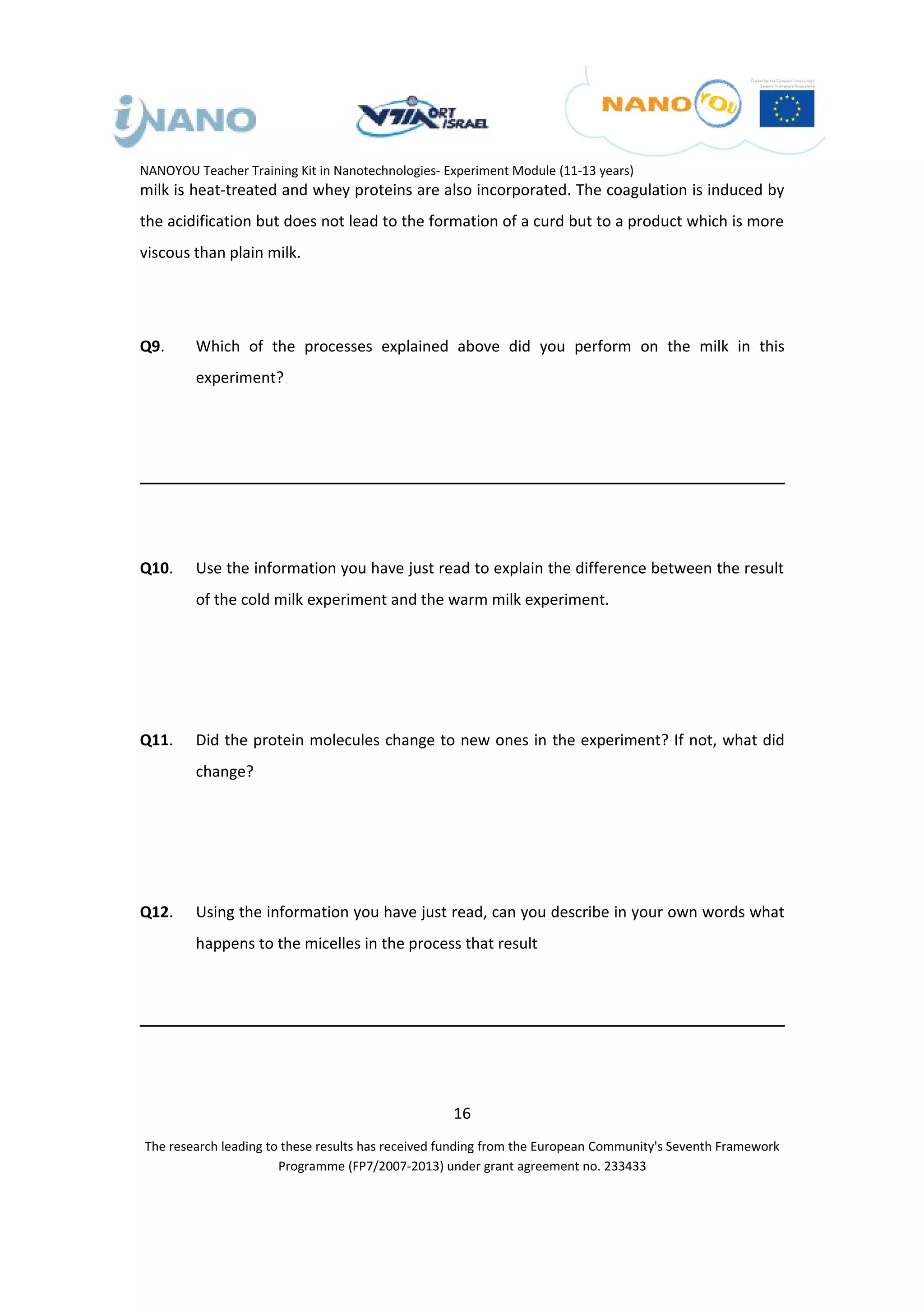 NANOYOU Teacher Training Kit in Nanotechnologies- Experiment Module (11-13 years)
milk is heat-treated and whey proteins are also incorporated. The coagulation is induced by
the acidification but does not lead to the formation of a curd but to a product which is more
viscous than plain milk.




Q9.      Which of the processes explained above did you perform on the milk in this
         experiment?




Q10.     Use the information you have just read to explain the difference between the result
         of the cold milk experiment and the warm milk experiment.




Q11.     Did the protein molecules change to new ones in the experiment? If not, what did
         change?




Q12.     Using the information you have just read, can you describe in your own words what
         happens to the micelles in the process that result




                                                   16
The research leading to these results has received funding from the European Community's Seventh Framework
                       Programme (FP7/2007-2013) under grant agreement no. 233433
 
