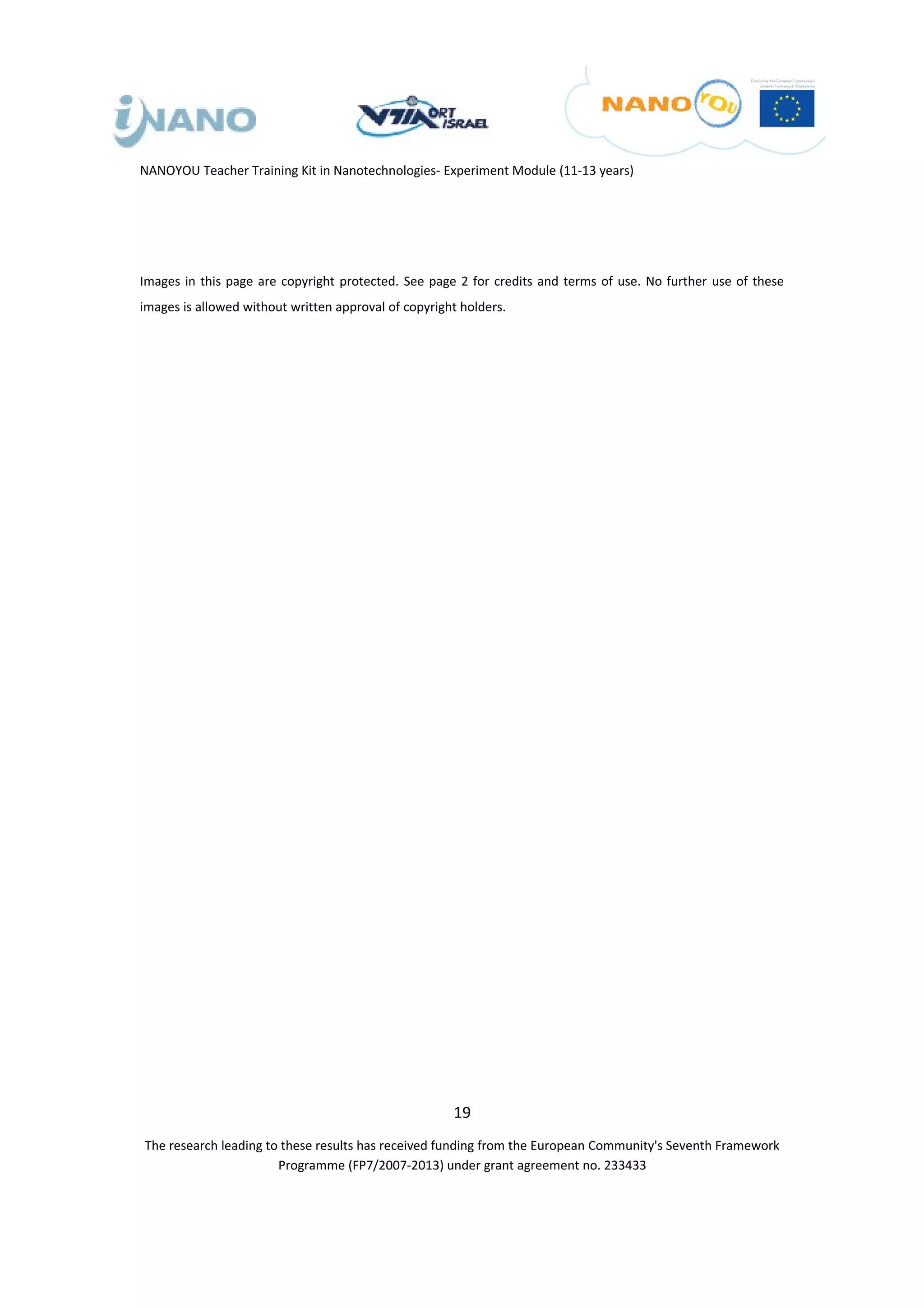 NANOYOU Teacher Training Kit in Nanotechnologies- Experiment Module (11-13 years)




Images in this page are copyright protected. See page 2 for credits and terms of use. No further use of these
images is allowed without written approval of copyright holders.




                                                      19
The research leading to these results has received funding from the European Community's Seventh Framework
                       Programme (FP7/2007-2013) under grant agreement no. 233433
 