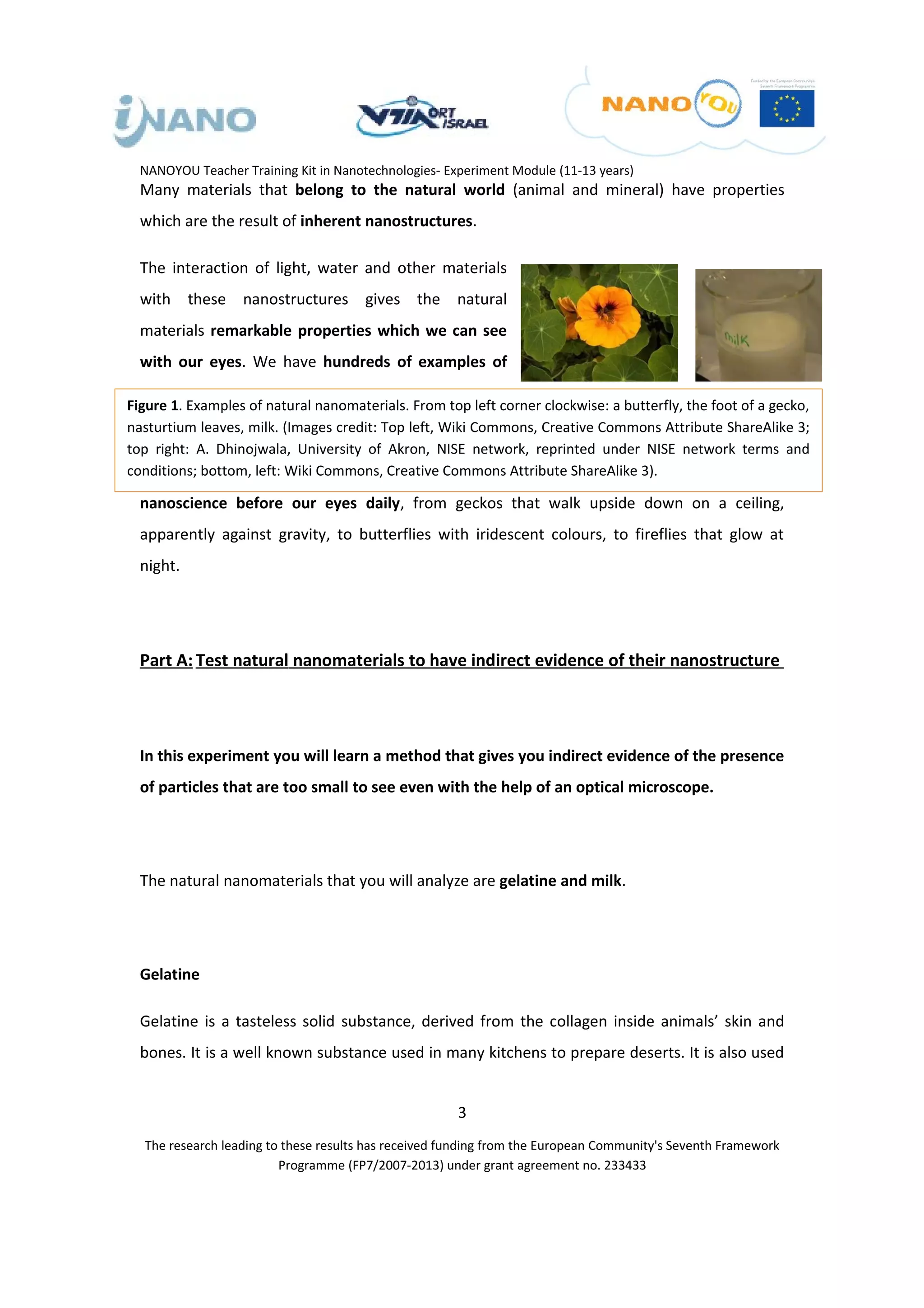 NANOYOU Teacher Training Kit in Nanotechnologies- Experiment Module (11-13 years)
  Many materials that belong to the natural world (animal and mineral) have properties
  which are the result of inherent nanostructures.

  The interaction of light, water and other materials
  with these nanostructures gives the natural
  materials remarkable properties which we can see
  with our eyes. We have hundreds of examples of

Figure 1. Examples of natural nanomaterials. From top left corner clockwise: a butterfly, the foot of a gecko,
nasturtium leaves, milk. (Images credit: Top left, Wiki Commons, Creative Commons Attribute ShareAlike 3;
top right: A. Dhinojwala, University of Akron, NISE network, reprinted under NISE network terms and
conditions; bottom, left: Wiki Commons, Creative Commons Attribute ShareAlike 3).

  nanoscience before our eyes daily, from geckos that walk upside down on a ceiling,
  apparently against gravity, to butterflies with iridescent colours, to fireflies that glow at
  night.




  Part A: Test natural nanomaterials to have indirect evidence of their nanostructure




  In this experiment you will learn a method that gives you indirect evidence of the presence
  of particles that are too small to see even with the help of an optical microscope.




  The natural nanomaterials that you will analyze are gelatine and milk.




  Gelatine

  Gelatine is a tasteless solid substance, derived from the collagen inside animals’ skin and
  bones. It is a well known substance used in many kitchens to prepare deserts. It is also used


                                                      3
  The research leading to these results has received funding from the European Community's Seventh Framework
                         Programme (FP7/2007-2013) under grant agreement no. 233433
 