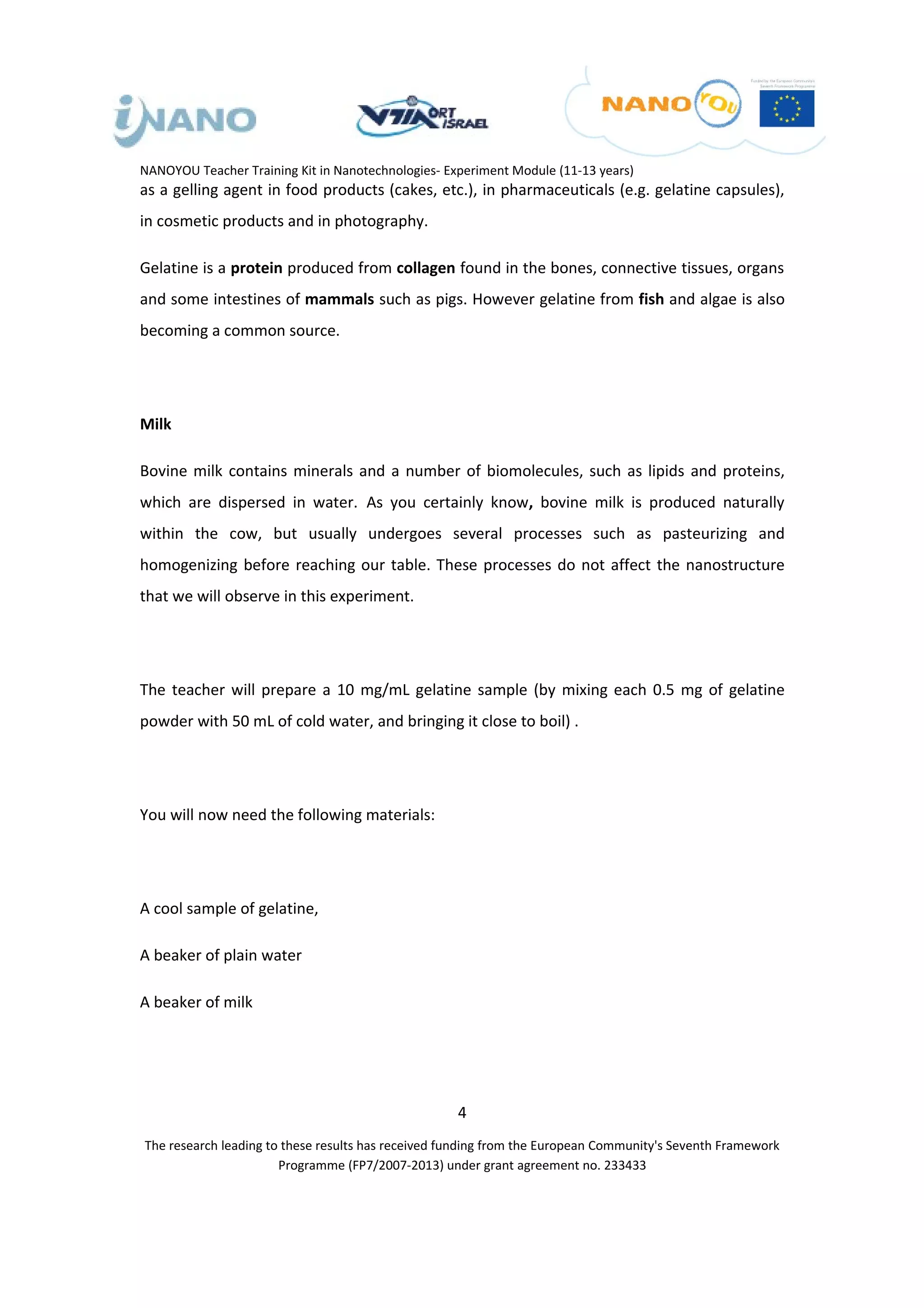 NANOYOU Teacher Training Kit in Nanotechnologies- Experiment Module (11-13 years)
as a gelling agent in food products (cakes, etc.), in pharmaceuticals (e.g. gelatine capsules),
in cosmetic products and in photography.

Gelatine is a protein produced from collagen found in the bones, connective tissues, organs
and some intestines of mammals such as pigs. However gelatine from fish and algae is also
becoming a common source.




Milk

Bovine milk contains minerals and a number of biomolecules, such as lipids and proteins,
which are dispersed in water. As you certainly know, bovine milk is produced naturally
within the cow, but usually undergoes several processes such as pasteurizing and
homogenizing before reaching our table. These processes do not affect the nanostructure
that we will observe in this experiment.




The teacher will prepare a 10 mg/mL gelatine sample (by mixing each 0.5 mg of gelatine
powder with 50 mL of cold water, and bringing it close to boil) .




You will now need the following materials:




A cool sample of gelatine,

A beaker of plain water

A beaker of milk




                                                    4
The research leading to these results has received funding from the European Community's Seventh Framework
                       Programme (FP7/2007-2013) under grant agreement no. 233433
 